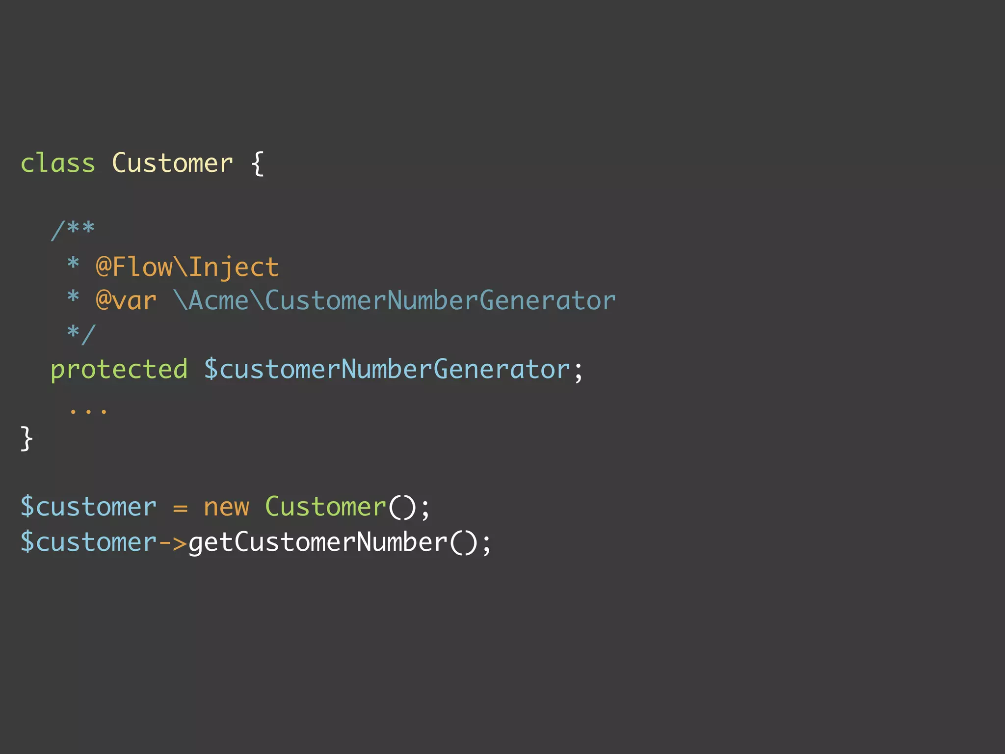 class Customer {

    /**
     * @FlowInject
     * @var AcmeCustomerNumberGenerator
     */
    protected $customerNumberGenerator;
     ...
}

$customer = new Customer();
$customer->getCustomerNumber();
 