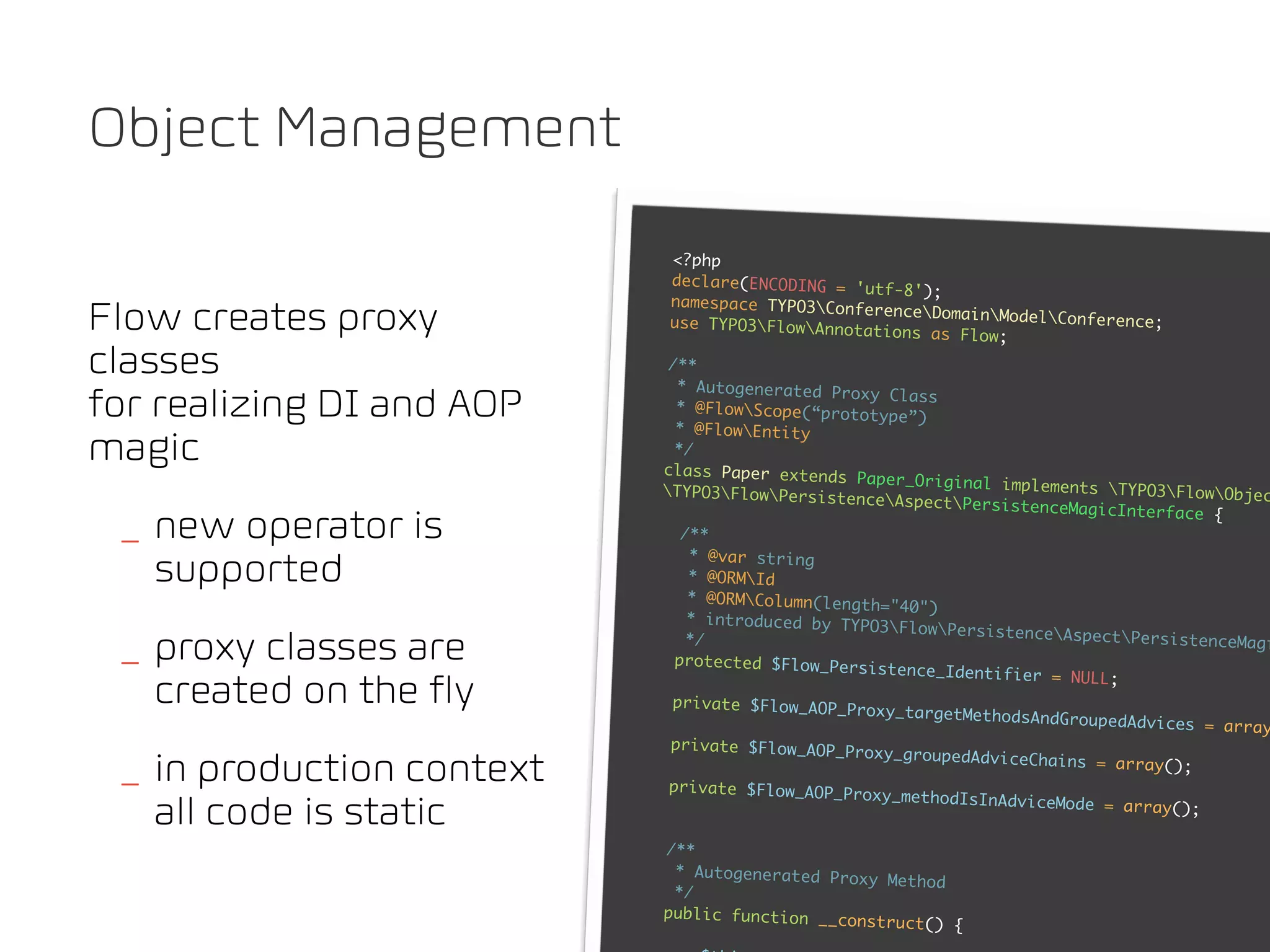 Object Management
                           <?php
                           declare(ENCODING = 'u
                                                 tf-8');
                           namespace TYPO3Conf
Flow creates proxy         use TYPO3FlowAnnot
                                                erenceDomainModel
                                                ations as Flow;
                                                                     Conference;


classes                     /**
                             * Autogenerated Prox
for realizing DI and AOP     * @FlowScope(“proto
                             * @FlowEntity
                                                   y Class
                                                   type”)

magic                        */
                           class Paper extends
                                                 Paper_Original implem
                           TYPO3FlowPersiste                        ents TYPO3FlowObje
                                                 nceAspectPersisten                        c
                                                                      ceMagicInterface {
 _ new operator is            /**
                               * @var string
   supported                   * @ORMId
                               * @ORMColumn(length
                                                    ="40")
                               * introduced by TYPO
                                                    3FlowPersistenceA
                                                                         spectPersistenceMag
 _ proxy classes are           */
                             protected $Flow_Pers
                                                   istence_Identifier =
                                                                                              i

                                                                         NULL;
   created on the fly       private $Flow_AOP_Pr
                                                  oxy_targetMethodsAnd
                                                                       GroupedAdvices = arra
                                                                                             y
                            private $Flow_AOP_Pr
                                                  oxy_groupedAdviceCha
 _ in production context    private $Flow_AOP_Pr
                                                  oxy_methodIsInAdvice
                                                                       ins = array();


   all code is static                                                  Mode = array();

                           /**
                            * Autogenerated Prox
                                                 y Method
                            */
                           public function __co
                                                nstruct() {
 