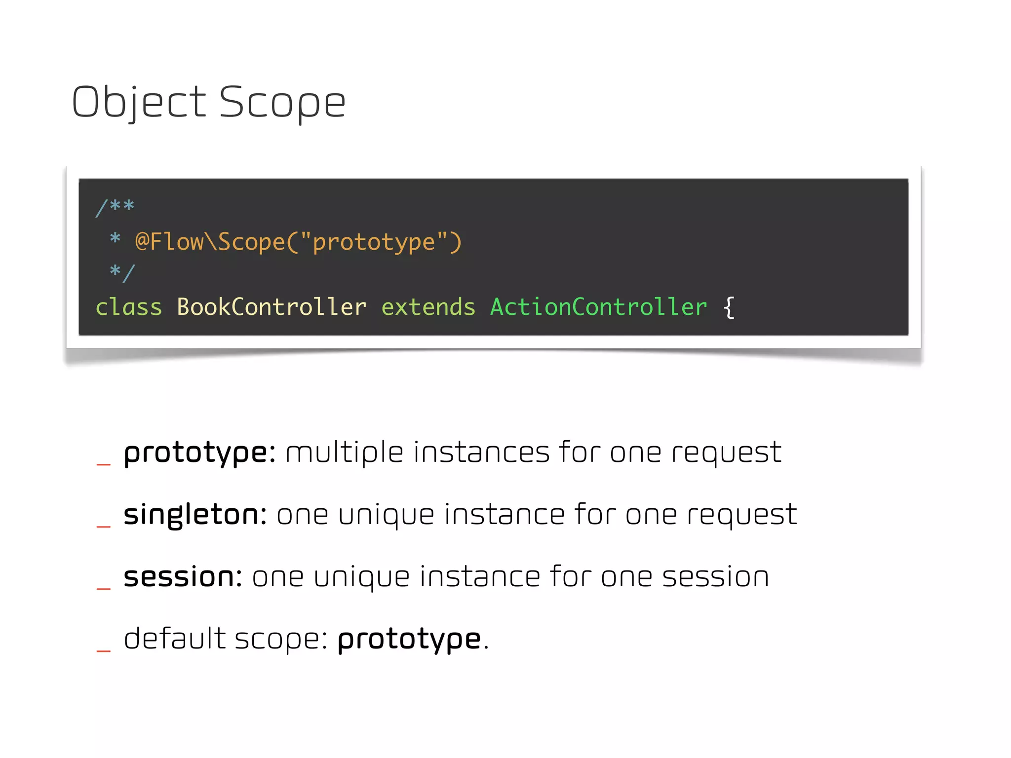 Object Scope

 /**
  * @FlowScope("prototype")
  */
 class BookController extends ActionController {




 _ prototype: multiple instances for one request
 _ singleton: one unique instance for one request
 _ session: one unique instance for one session
 _ default scope: prototype.
 