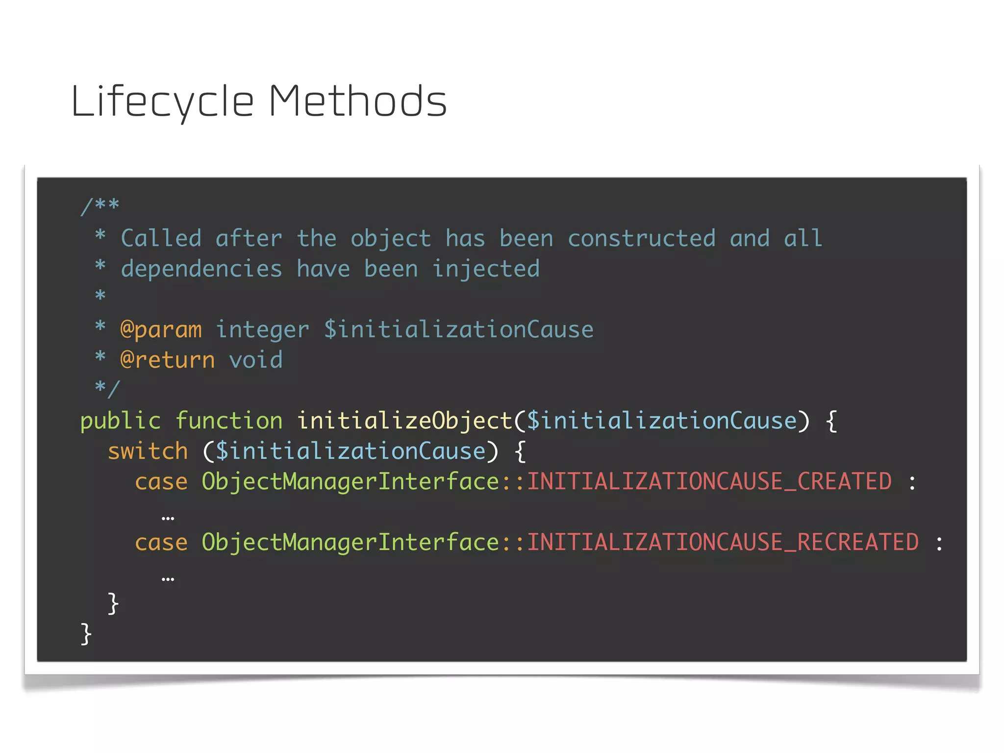 Lifecycle Methods

/**
  * Called after the object has been constructed and all
  * dependencies have been injected
  *
  * @param integer $initializationCause
  * @return void
  */
public function initializeObject($initializationCause) {
    switch ($initializationCause) {
      case ObjectManagerInterface::INITIALIZATIONCAUSE_CREATED :
        …
      case ObjectManagerInterface::INITIALIZATIONCAUSE_RECREATED :
        …
    }
}
 
