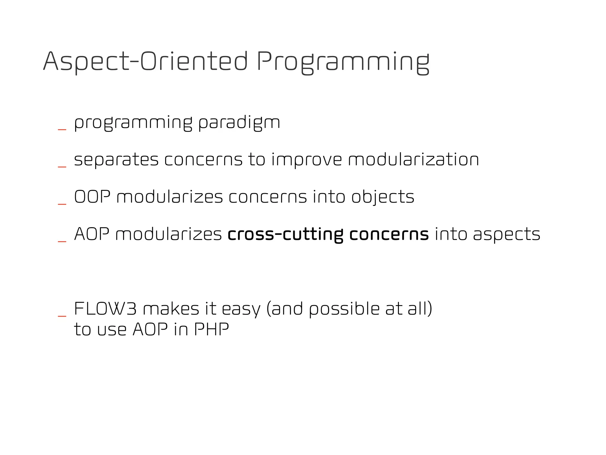 Aspect-Oriented Programming

_ programming paradigm
_ separates concerns to improve modularization
_ OOP modularizes concerns into objects
_ AOP modularizes cross-cutting concerns into aspects


_ FLOW3 makes it easy (and possible at all)
  to use AOP in PHP
 