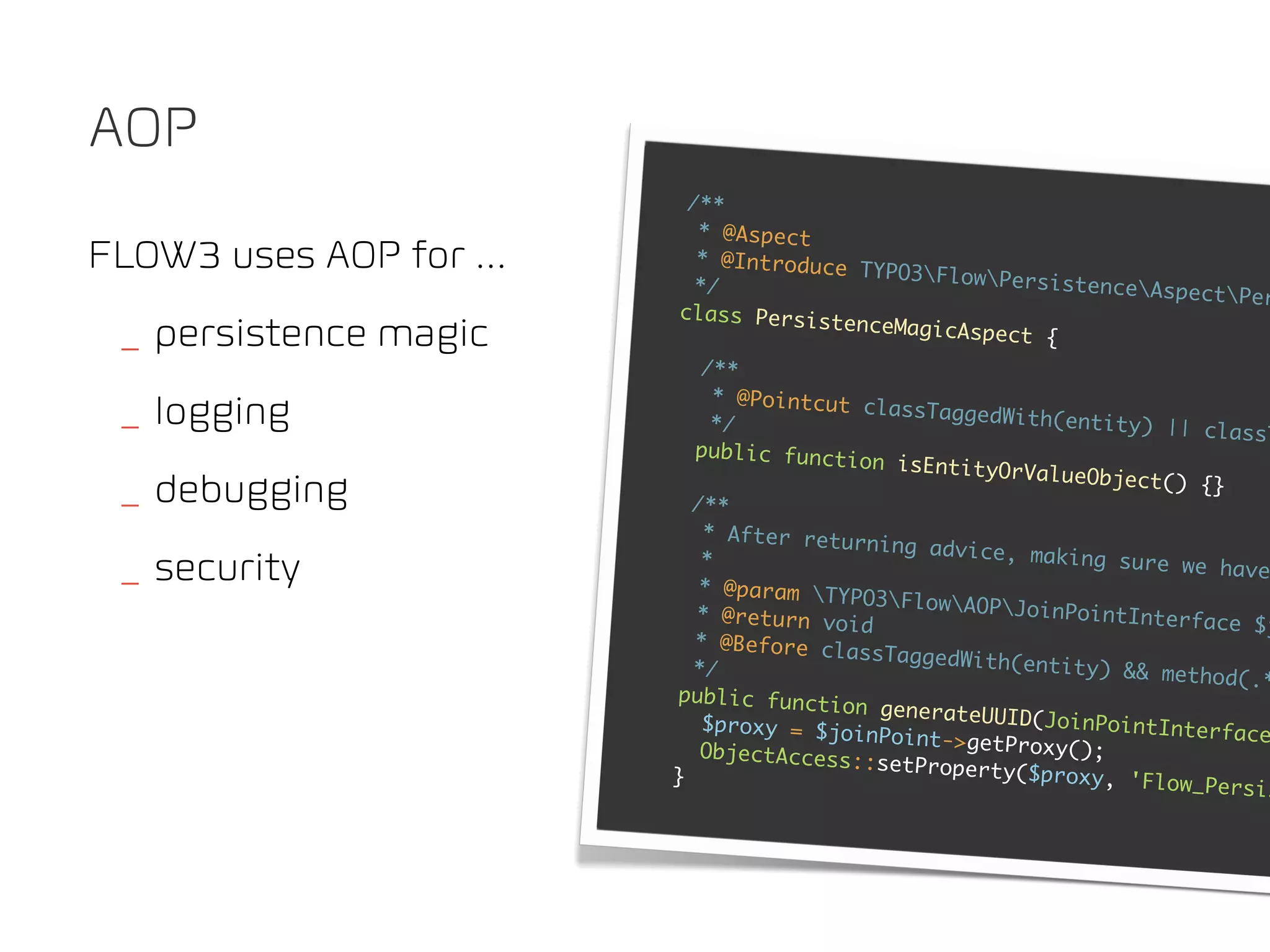 AOP
                           /**
                            * @Aspect
FLOW3 uses AOP for ...      * @Introduce
                                                    TYPO3FlowPe
                            */                                              rsistenceAsp
                                                                                                    ectPer
                          class Persist
                                                  enceMagicAspe
 _ persistence magic                                                     ct {
                             /**
                              * @Pointcut c
 _ logging                    */
                                                      lassTaggedWit
                                                                              h(entity) ||
                                                                                                      classT
                            public functi
                                                    on isEntityOr
                                                                           V a l u e O b j e c t( )
 _ debugging               /**
                                                                                                     {}

                             * After retur
                                                     ning advice,
                             *                                               making sure w
 _ security                 * @param TYP
                                                                                                     e have
                                                    O3FlowAOPJ
                            * @return voi                                   oinPointInter
                                                    d                                               face $j
                            * @Before cla
                                                    ssTaggedWith(
                           */                                              entity) && me
                                                                                                   thod(.*
                         public functi
                                                  on generateUU
                             $proxy = $joi                               I D( J o i n P o i n t I
                                                     n P o i n t- >g e t P r                      nterface
                            O b j e c t A c c e s s:                         oxy();
                                                     :setProperty(
                         }                                                  $proxy, 'Flow
                                                                                                    _Persis
 