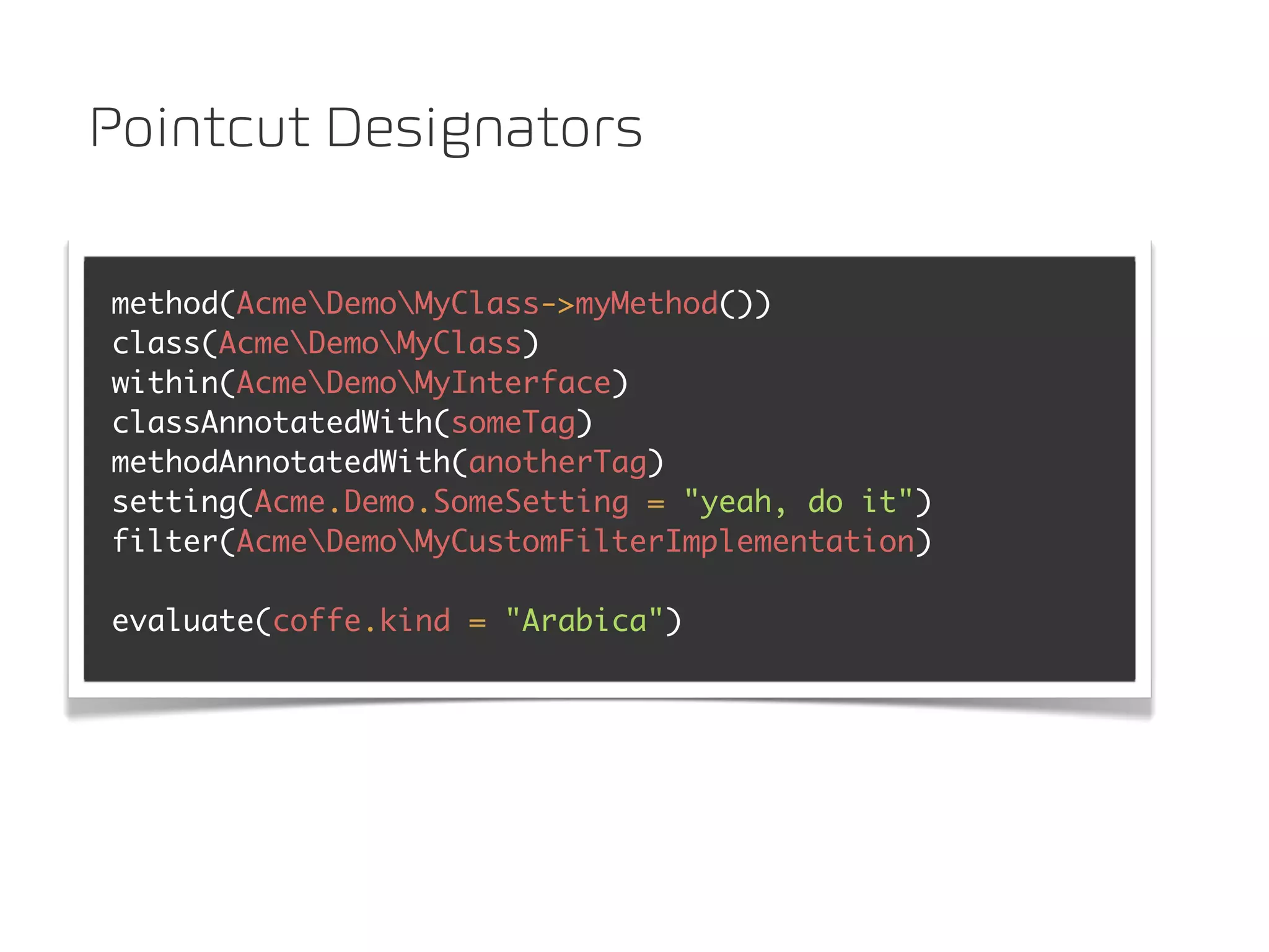 Pointcut Designators

method(AcmeDemoMyClass->myMethod())
class(AcmeDemoMyClass)
within(AcmeDemoMyInterface)
classAnnotatedWith(someTag)
methodAnnotatedWith(anotherTag)
setting(Acme.Demo.SomeSetting = "yeah, do it")
filter(AcmeDemoMyCustomFilterImplementation)

evaluate(coffe.kind = "Arabica")
 