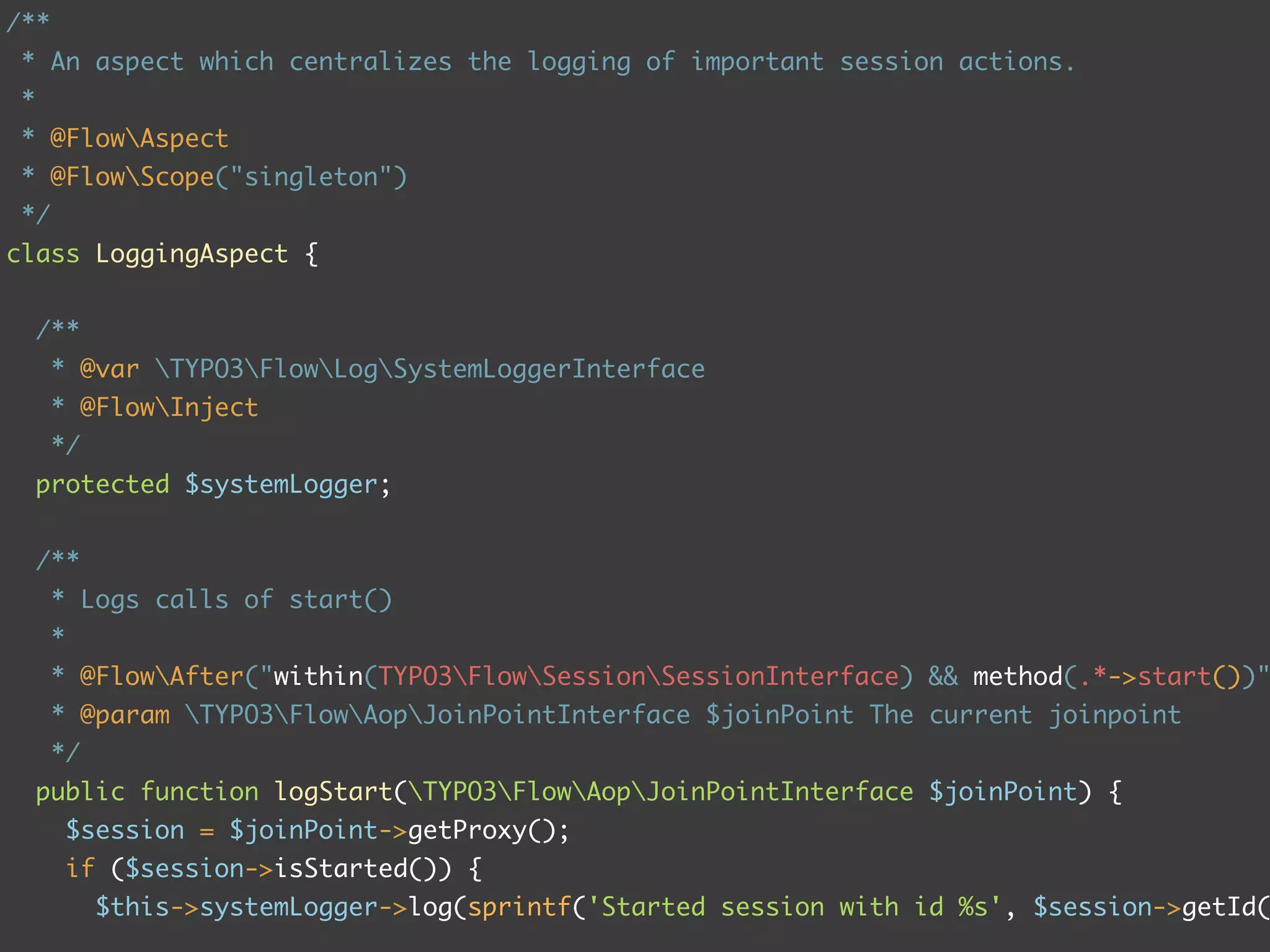 /**
 * An aspect which centralizes the logging of important session actions.
 *
 * @FlowAspect
 * @FlowScope("singleton")
 */
class LoggingAspect {


     /**
      * @var TYPO3FlowLogSystemLoggerInterface
      * @FlowInject
      */
     protected $systemLogger;


     /**
      * Logs calls of start()
      *
      * @FlowAfter("within(TYPO3FlowSessionSessionInterface) && method(.*->start())"
      * @param TYPO3FlowAopJoinPointInterface $joinPoint The current joinpoint
      */
     public function logStart(TYPO3FlowAopJoinPointInterface $joinPoint) {
          $session = $joinPoint->getProxy();
          if ($session->isStarted()) {
            $this->systemLogger->log(sprintf('Started session with id %s', $session->getId(
 