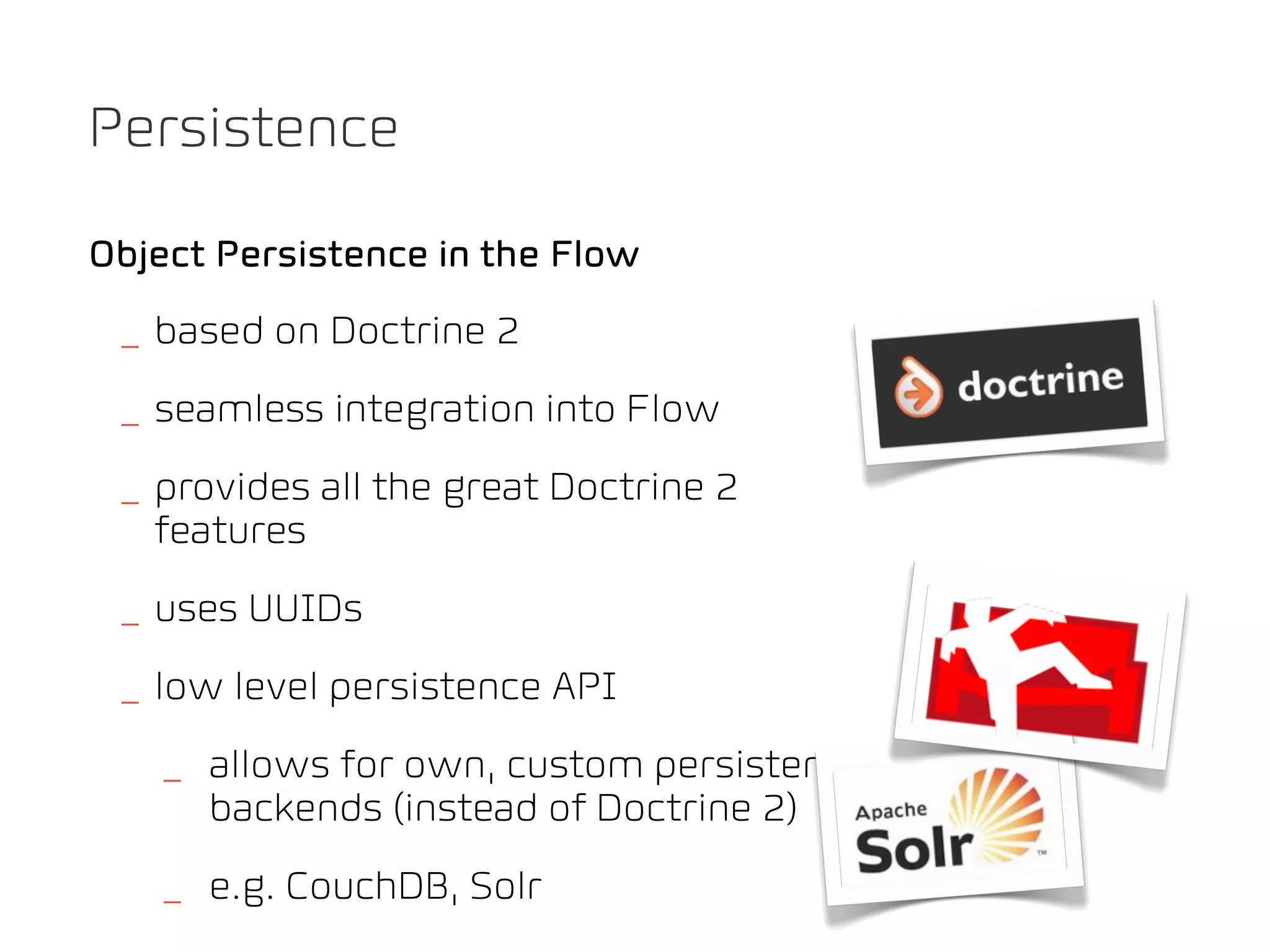 Persistence

Object Persistence in the Flow
 _ based on Doctrine 2
 _ seamless integration into Flow
 _ provides all the great Doctrine 2
   features
 _ uses UUIDs
 _ low level persistence API
   _ allows for own, custom persistence
     backends (instead of Doctrine 2)
   _ e.g. CouchDB, Solr
 
