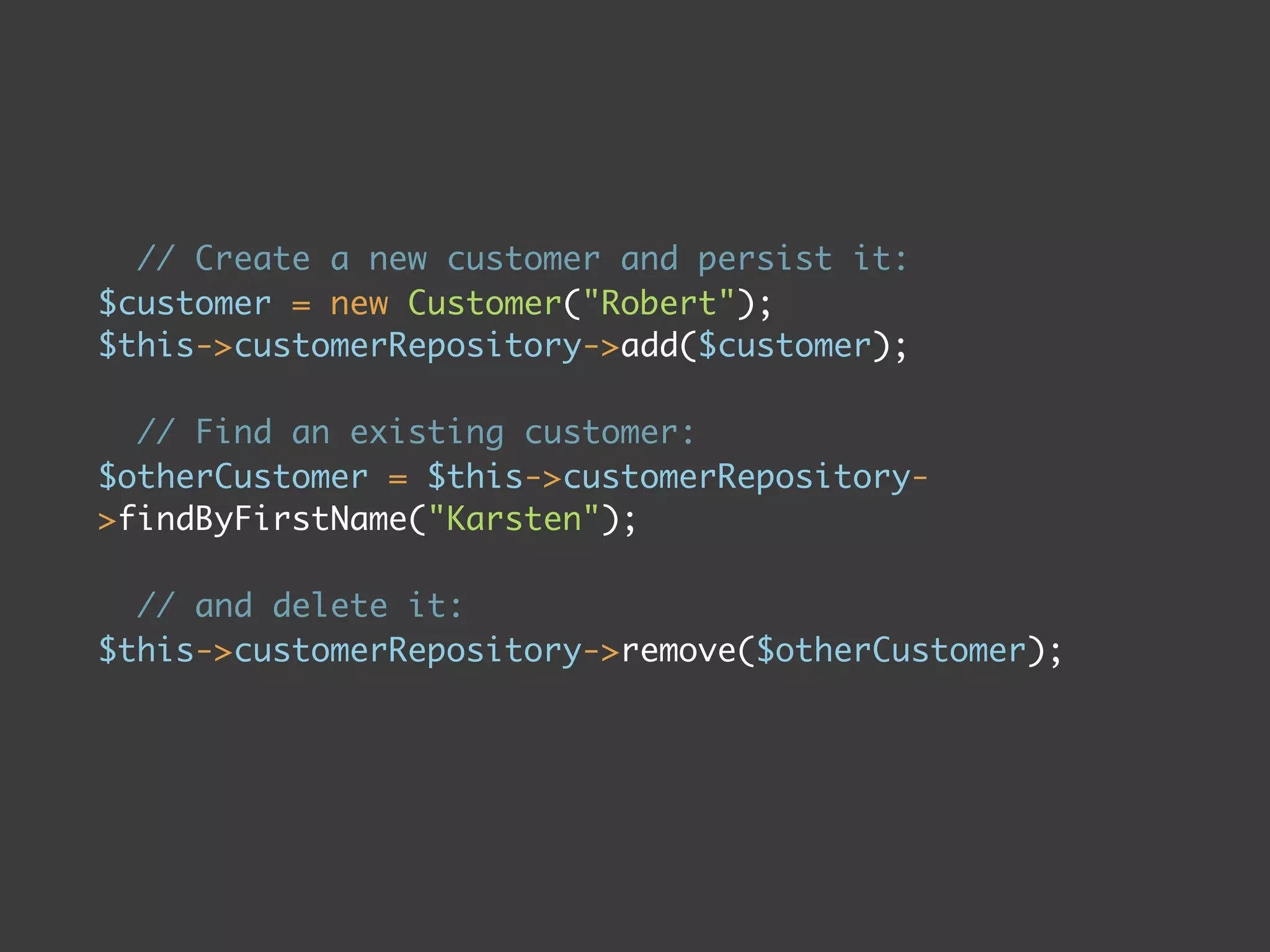 // Create a new customer and persist it:
$customer = new Customer("Robert");
$this->customerRepository->add($customer);

  // Find an existing customer:
$otherCustomer = $this->customerRepository-
>findByFirstName("Karsten");

  // and delete it:
$this->customerRepository->remove($otherCustomer);
 