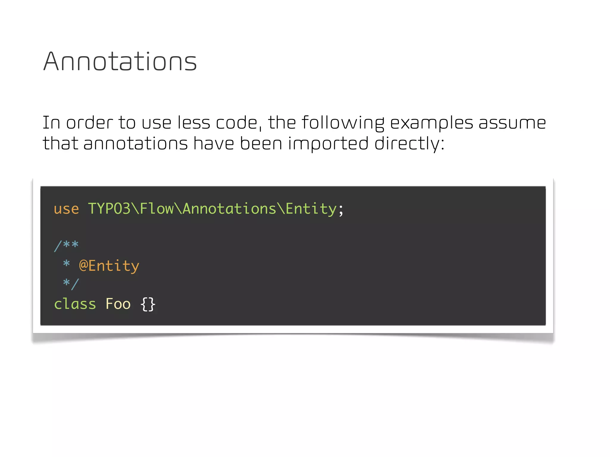 Annotations

In order to use less code, the following examples assume
that annotations have been imported directly:


 use TYPO3FlowAnnotationsEntity;

 /**
  * @Entity
  */
 class Foo {}
 