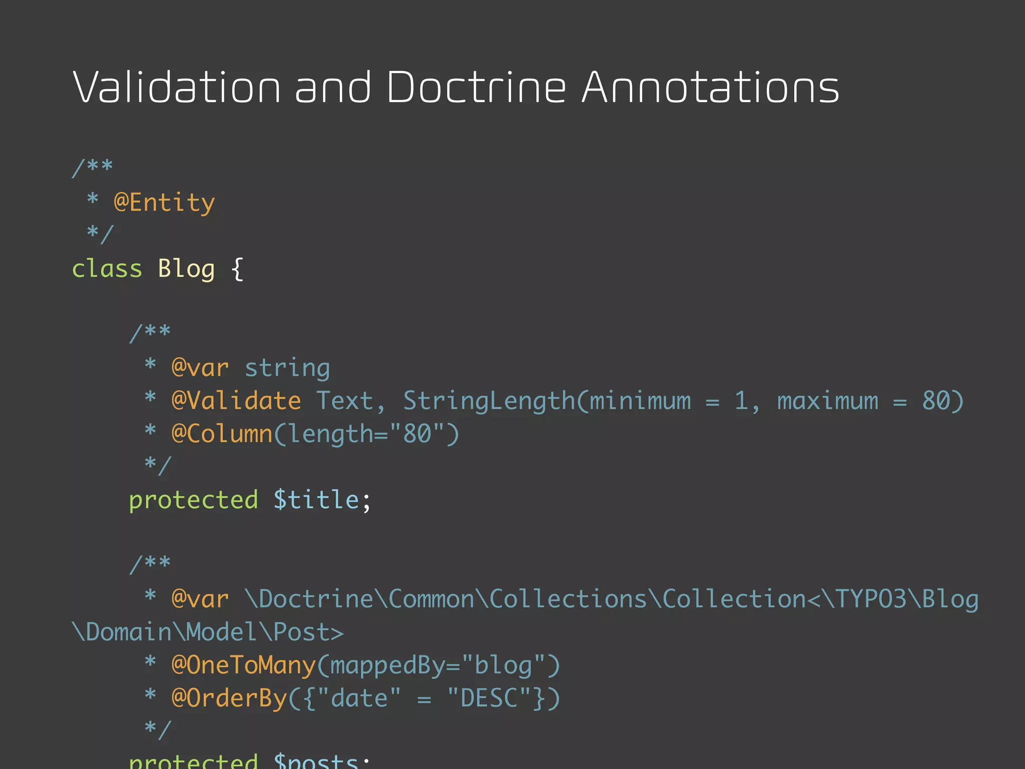 Validation and Doctrine Annotations
/**
 * @Entity
 */
class Blog {

    /**
     * @var string
     * @Validate Text, StringLength(minimum = 1, maximum = 80)
     * @Column(length="80")
     */
    protected $title;

    /**
     * @var DoctrineCommonCollectionsCollection<TYPO3Blog
DomainModelPost>
     * @OneToMany(mappedBy="blog")
     * @OrderBy({"date" = "DESC"})
     */
 