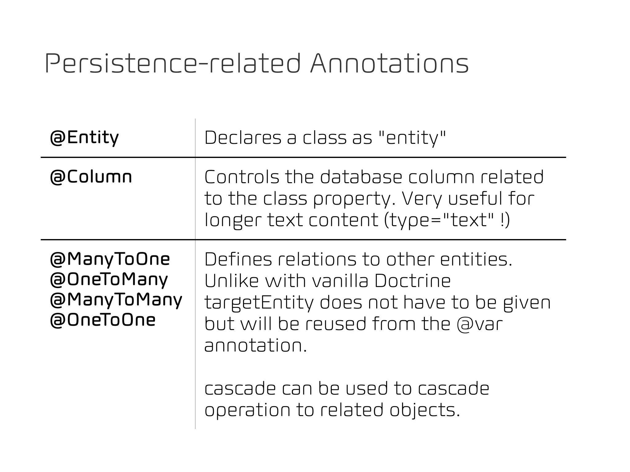 Persistence-related Annotations

@Entity       Declares a class as "entity"
@Column       Controls the database column related
              to the class property. Very useful for
              longer text content (type="text" !)
@ManyToOne    Defines relations to other entities.
@OneToMany    Unlike with vanilla Doctrine
@ManyToMany   targetEntity does not have to be given
@OneToOne     but will be reused from the @var
              annotation.

              cascade can be used to cascade
              operation to related objects.
 