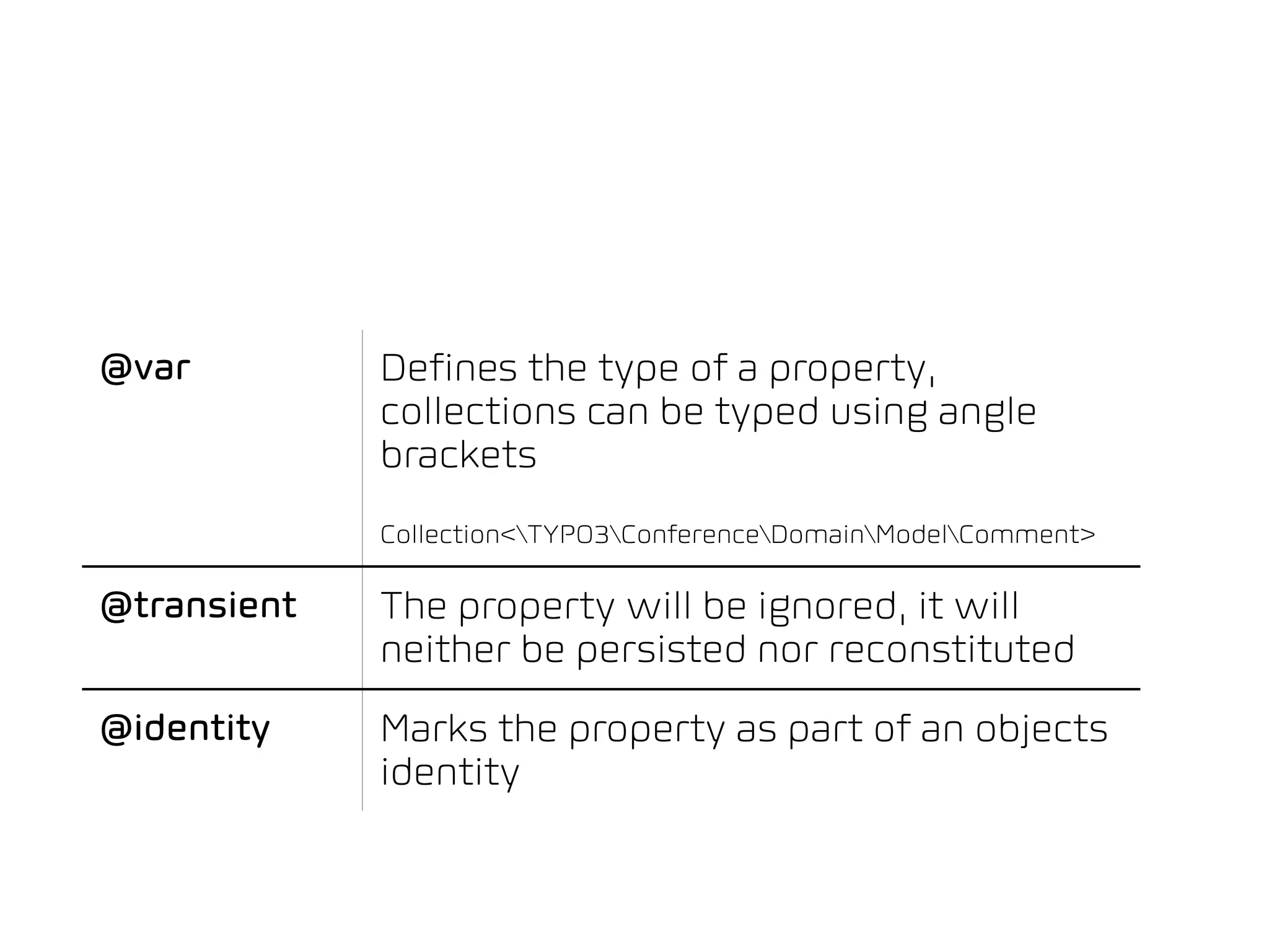 Persistence-related Annotations




@var           Defines the type of a property,
               collections can be typed using angle
               brackets
               Collection<TYPO3ConferenceDomainModelComment>

@transient     The property will be ignored, it will
               neither be persisted nor reconstituted
@identity      Marks the property as part of an objects
               identity
 