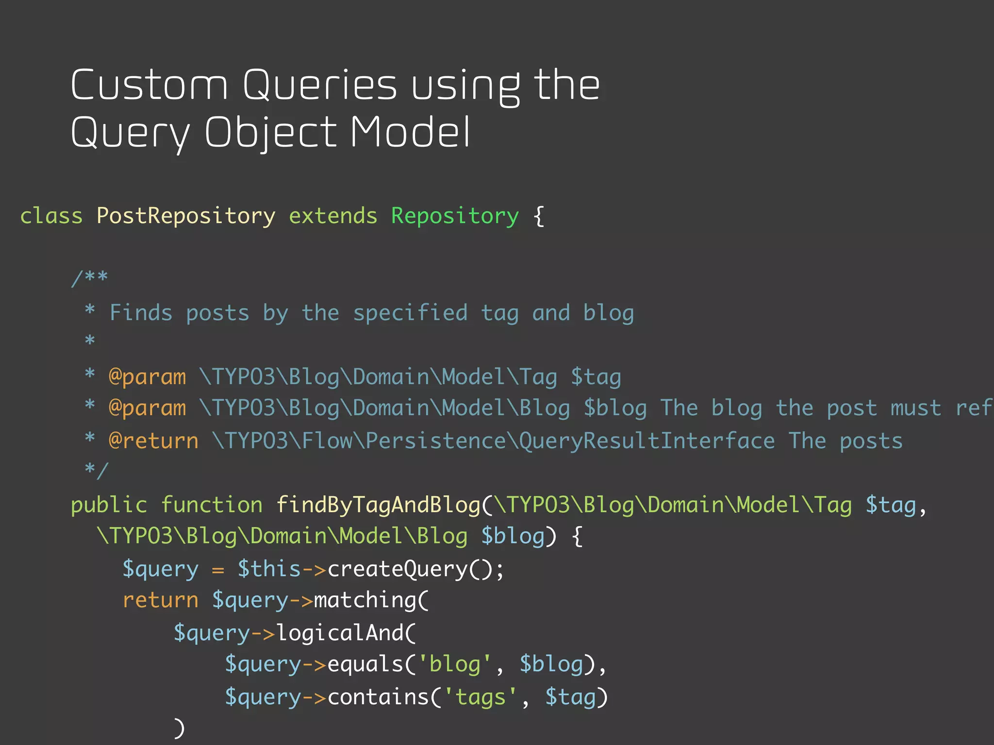 Custom Queries using the
   Query Object Model
class PostRepository extends Repository {


    /**
     * Finds posts by the specified tag and blog
     *
     * @param TYPO3BlogDomainModelTag $tag
     * @param TYPO3BlogDomainModelBlog $blog The blog the post must refe
     * @return TYPO3FlowPersistenceQueryResultInterface The posts
     */
    public function findByTagAndBlog(TYPO3BlogDomainModelTag $tag,
      TYPO3BlogDomainModelBlog $blog) {
          $query = $this->createQuery();
          return $query->matching(
              $query->logicalAnd(
                  $query->equals('blog', $blog),
                  $query->contains('tags', $tag)
              )
 