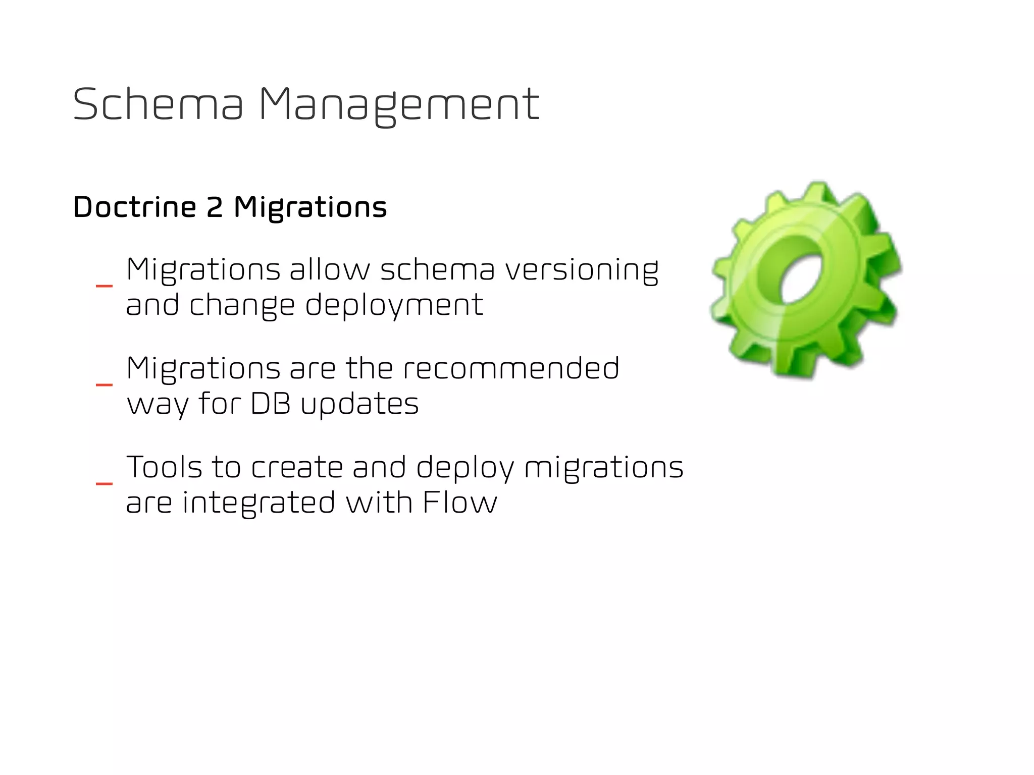 Schema Management

Doctrine 2 Migrations

 _ Migrations allow schema versioning
   and change deployment
 _ Migrations are the recommended
   way for DB updates
 _ Tools to create and deploy migrations
   are integrated with Flow
 