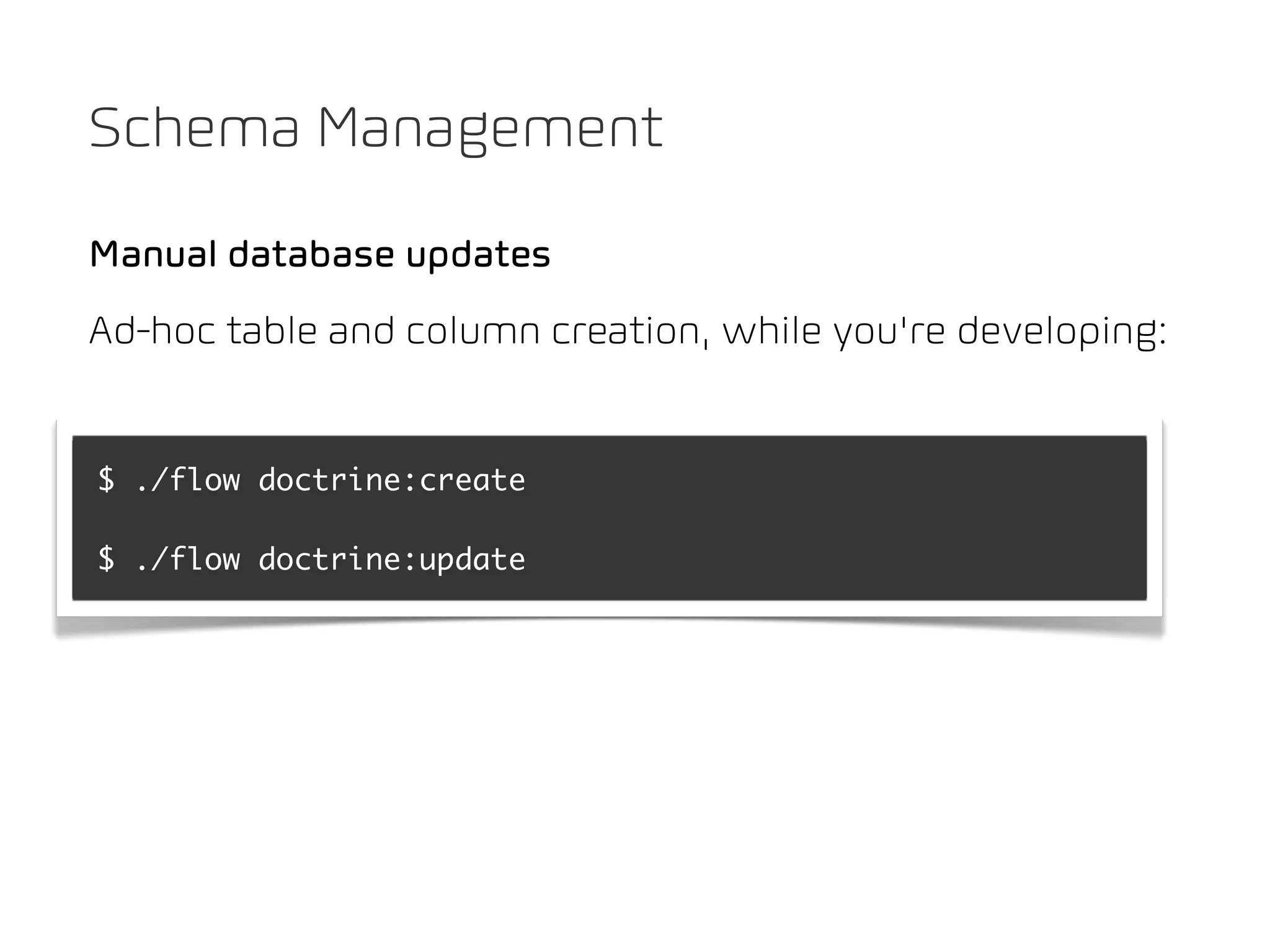 Schema Management

Manual database updates
Ad-hoc table and column creation, while you’re developing:


$ ./flow doctrine:create

$ ./flow doctrine:update
 