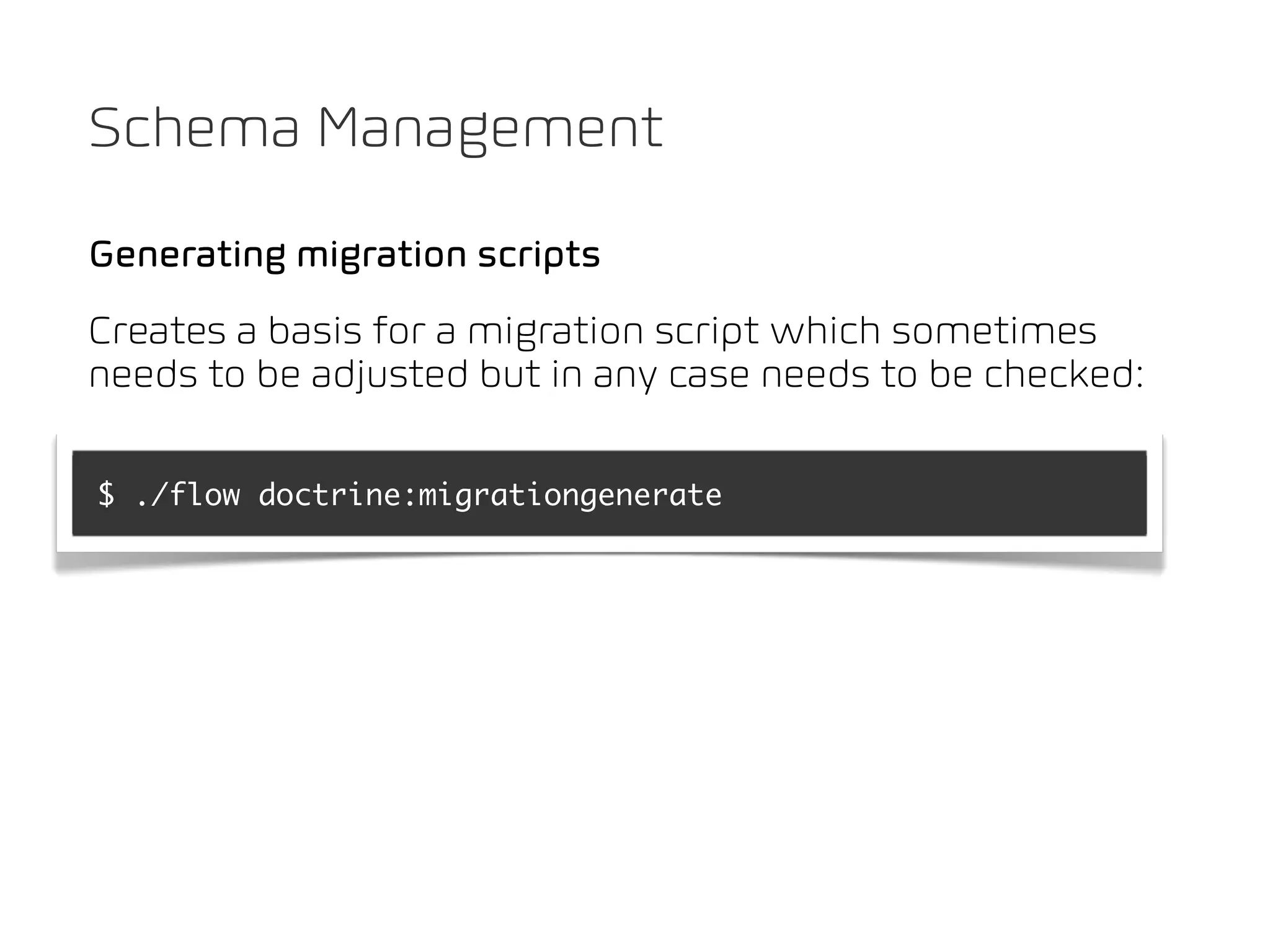 Schema Management

Generating migration scripts
Creates a basis for a migration script which sometimes
needs to be adjusted but in any case needs to be checked:

$ ./flow doctrine:migrationgenerate
 