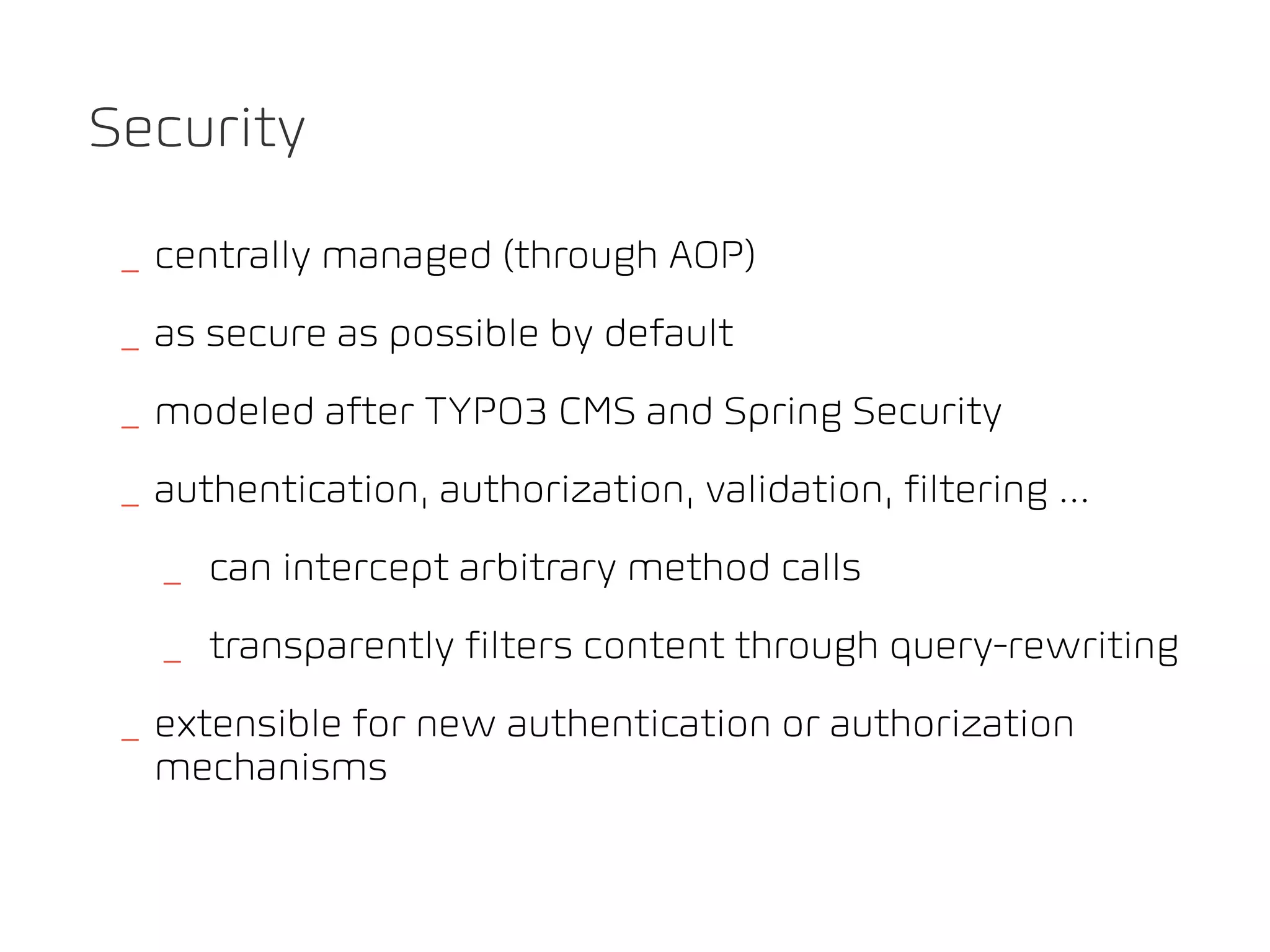 Security

 _ centrally managed (through AOP)
 _ as secure as possible by default
 _ modeled after TYPO3 CMS and Spring Security
 _ authentication, authorization, validation, filtering ...
   _ can intercept arbitrary method calls
   _ transparently filters content through query-rewriting
 _ extensible for new authentication or authorization
   mechanisms
 
