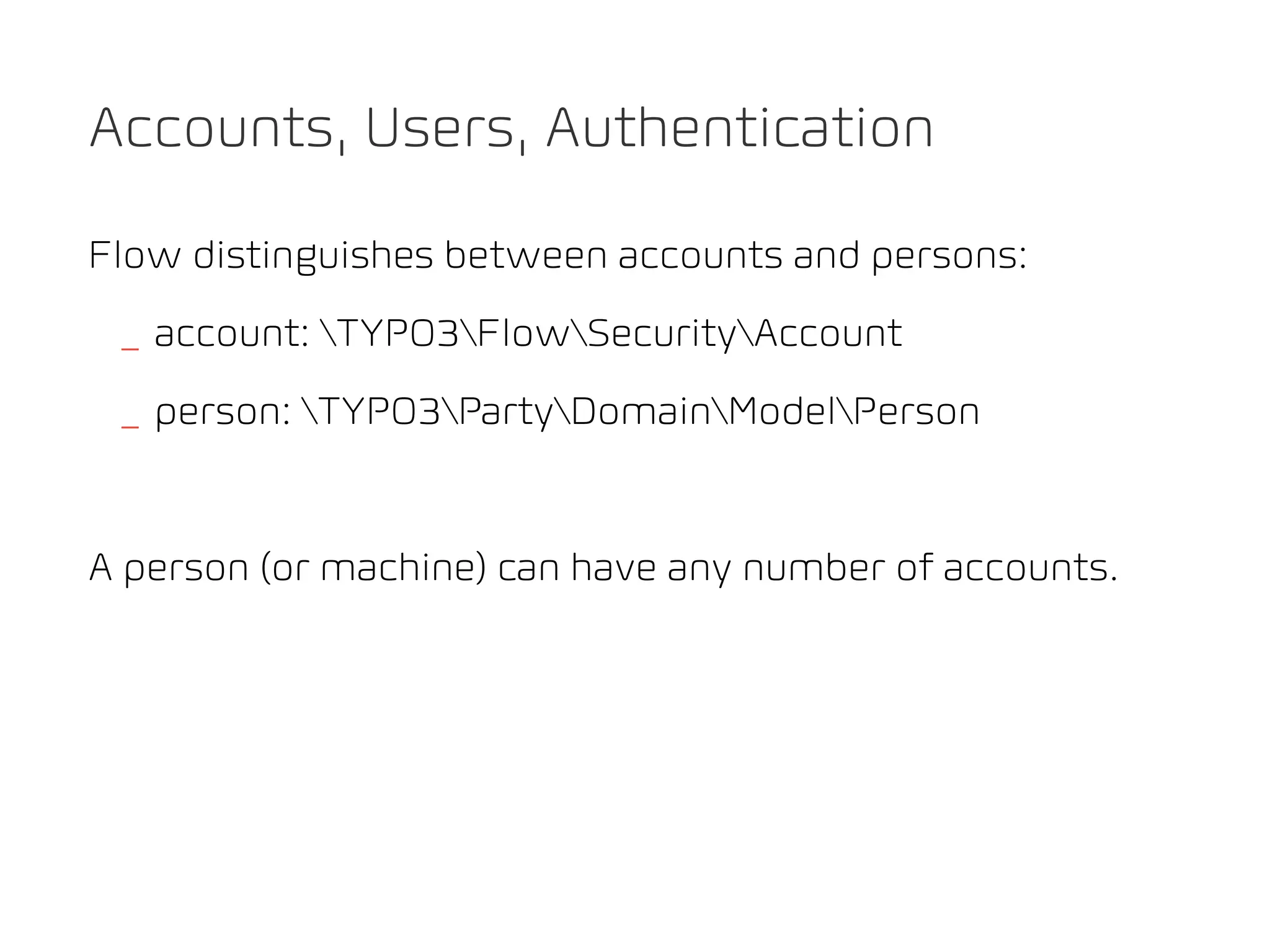 Accounts, Users, Authentication

Flow distinguishes between accounts and persons:
 _ account: TYPO3FlowSecurityAccount
 _ person: TYPO3PartyDomainModelPerson


A person (or machine) can have any number of accounts.
 