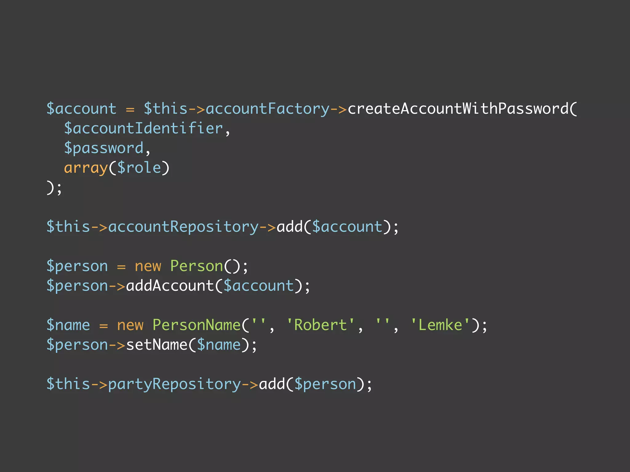 $account = $this->accountFactory->createAccountWithPassword(
   $accountIdentifier,
   $password,
   array($role)
);

$this->accountRepository->add($account);

$person = new Person();
$person->addAccount($account);

$name = new PersonName('', 'Robert', '', 'Lemke');
$person->setName($name);

$this->partyRepository->add($person);
 