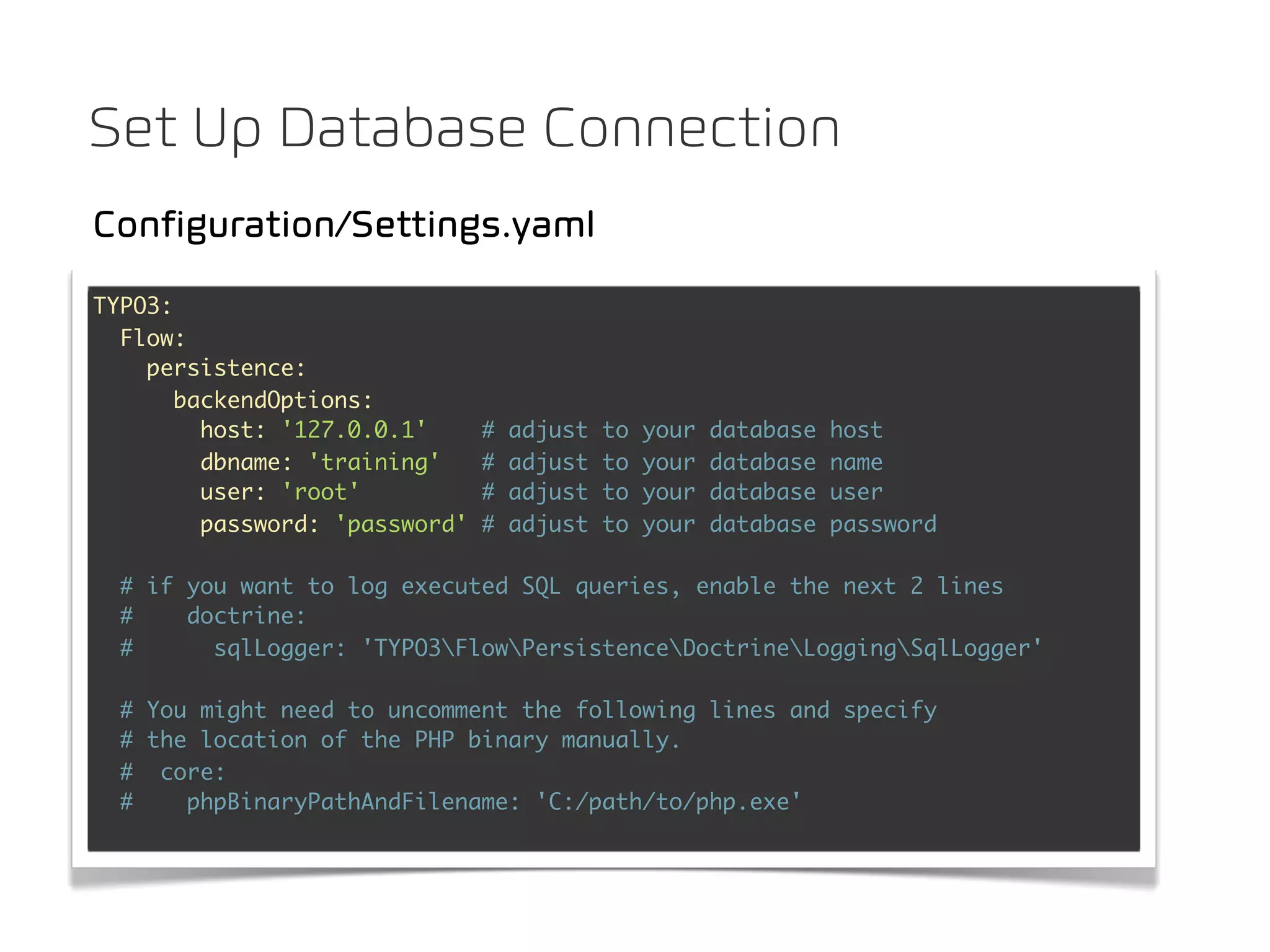 Set Up Database Connection
Configuration/Settings.yaml
TYPO3:
  Flow:
    persistence:
       backendOptions:
         host: '127.0.0.1'      #   adjust   to   your   database   host
         dbname: 'training'     #   adjust   to   your   database   name
         user: 'root'           #   adjust   to   your   database   user
         password: 'password'   #   adjust   to   your   database   password

  # if you want to log executed SQL queries, enable the next 2 lines
  #    doctrine:
  #      sqlLogger: 'TYPO3FlowPersistenceDoctrineLoggingSqlLogger'

  # You might need to uncomment the following lines and specify
  # the location of the PHP binary manually.
  # core:
  #    phpBinaryPathAndFilename: 'C:/path/to/php.exe'
 