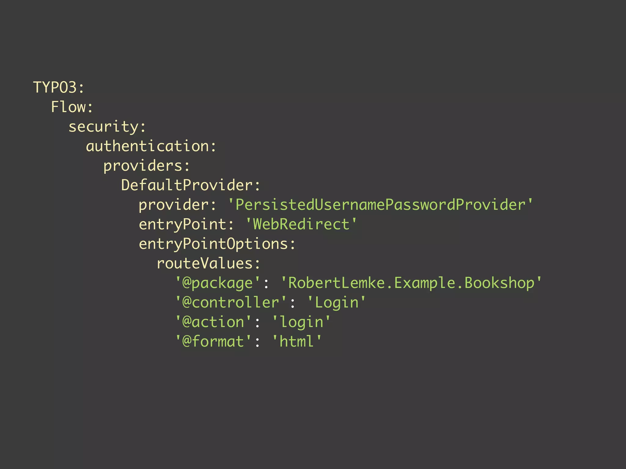 TYPO3:
  Flow:
    security:
       authentication:
         providers:
           DefaultProvider:
             provider: 'PersistedUsernamePasswordProvider'
             entryPoint: 'WebRedirect'
             entryPointOptions:
               routeValues:
                 '@package': 'RobertLemke.Example.Bookshop'
                 '@controller': 'Login'
                 '@action': 'login'
                 '@format': 'html'
 