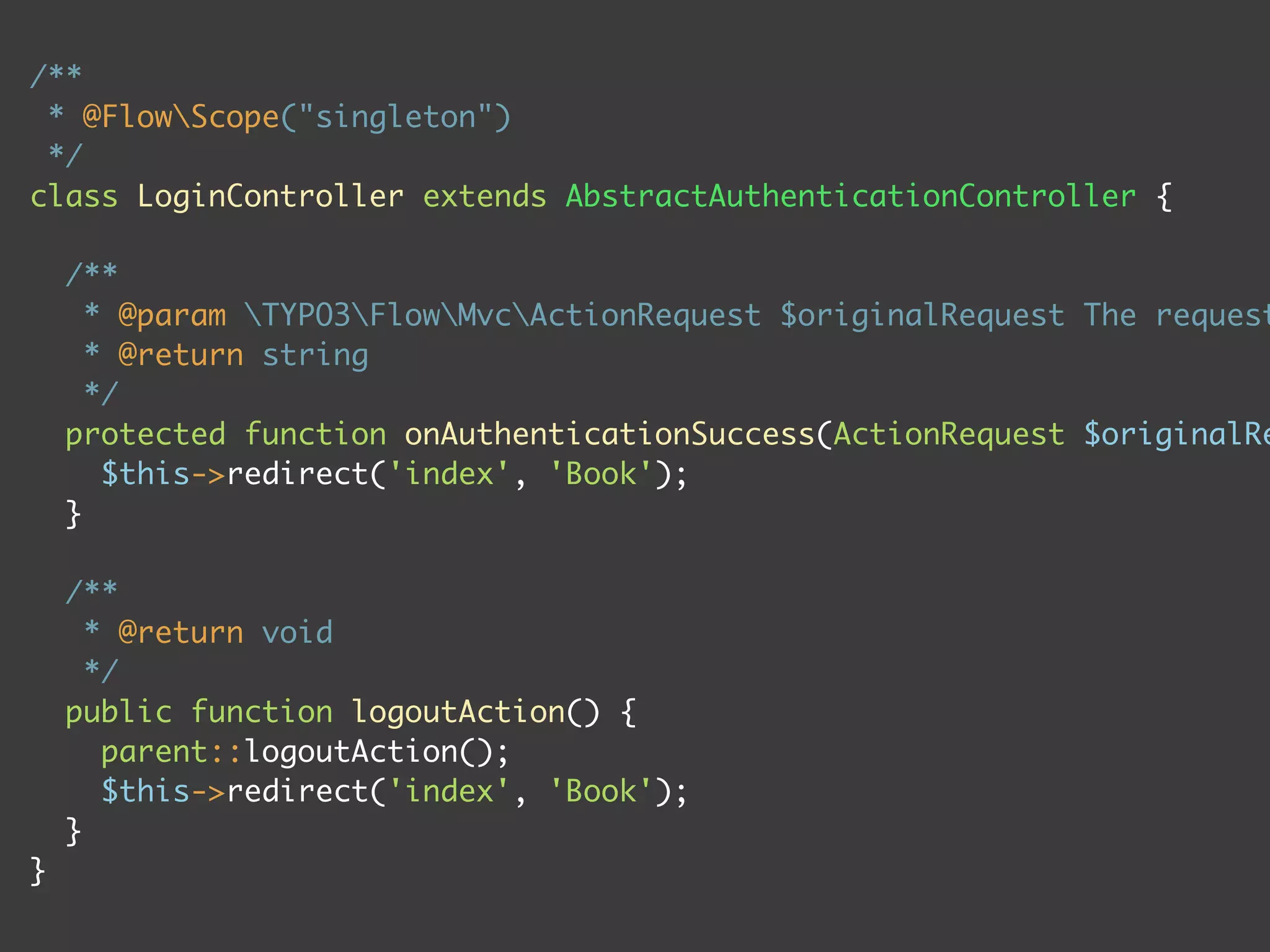 /**
 * @FlowScope("singleton")
 */
class LoginController extends AbstractAuthenticationController {

    /**
      * @param TYPO3FlowMvcActionRequest $originalRequest The request
      * @return string
      */
    protected function onAuthenticationSuccess(ActionRequest $originalRe
       $this->redirect('index', 'Book');
    }

    /**
      * @return void
      */
    public function logoutAction() {
       parent::logoutAction();
       $this->redirect('index', 'Book');
    }
}
 