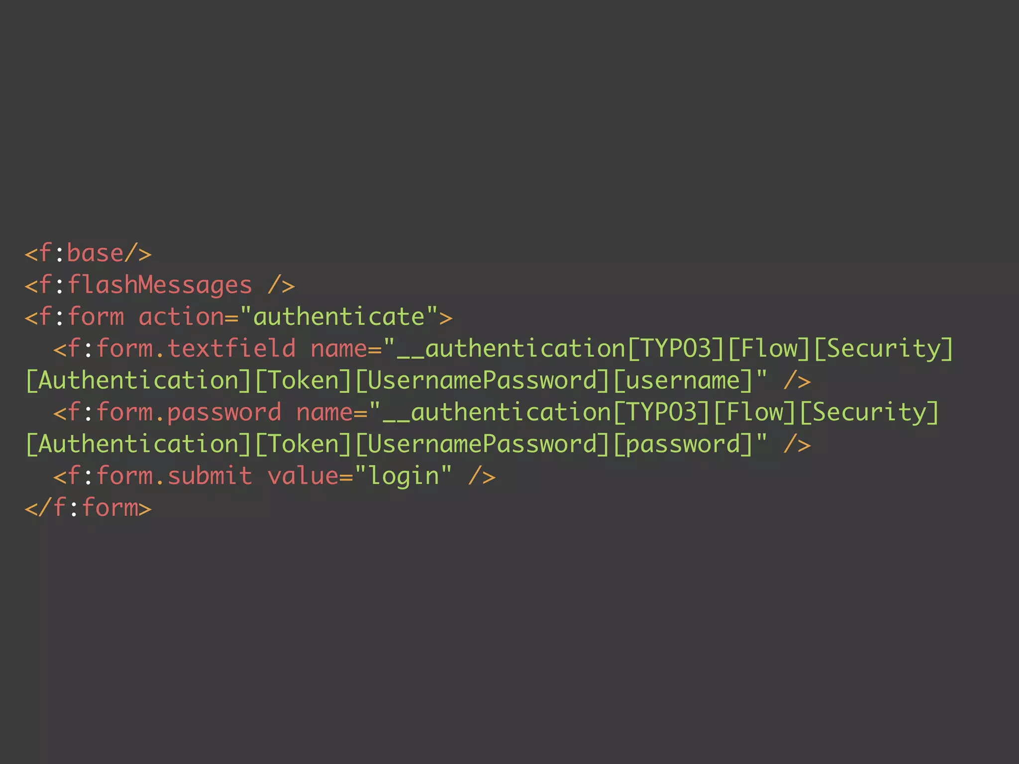 <f:base/>
<f:flashMessages />
<f:form action="authenticate">
  <f:form.textfield name="__authentication[TYPO3][Flow][Security]
[Authentication][Token][UsernamePassword][username]" />
  <f:form.password name="__authentication[TYPO3][Flow][Security]
[Authentication][Token][UsernamePassword][password]" />
  <f:form.submit value="login" />
</f:form>
 