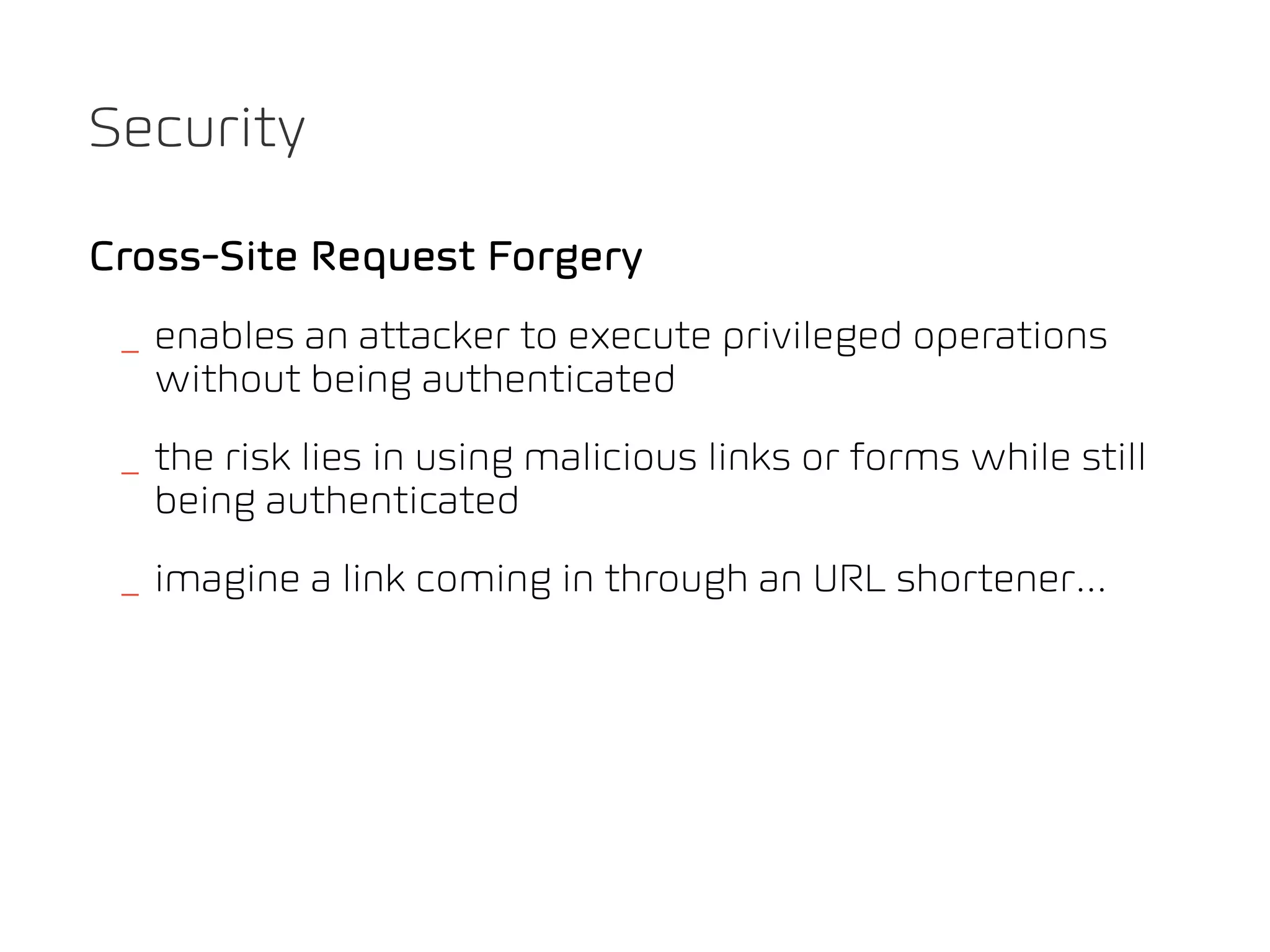 Security

Cross-Site Request Forgery
 _ enables an attacker to execute privileged operations
   without being authenticated
 _ the risk lies in using malicious links or forms while still
   being authenticated
 _ imagine a link coming in through an URL shortener...
 