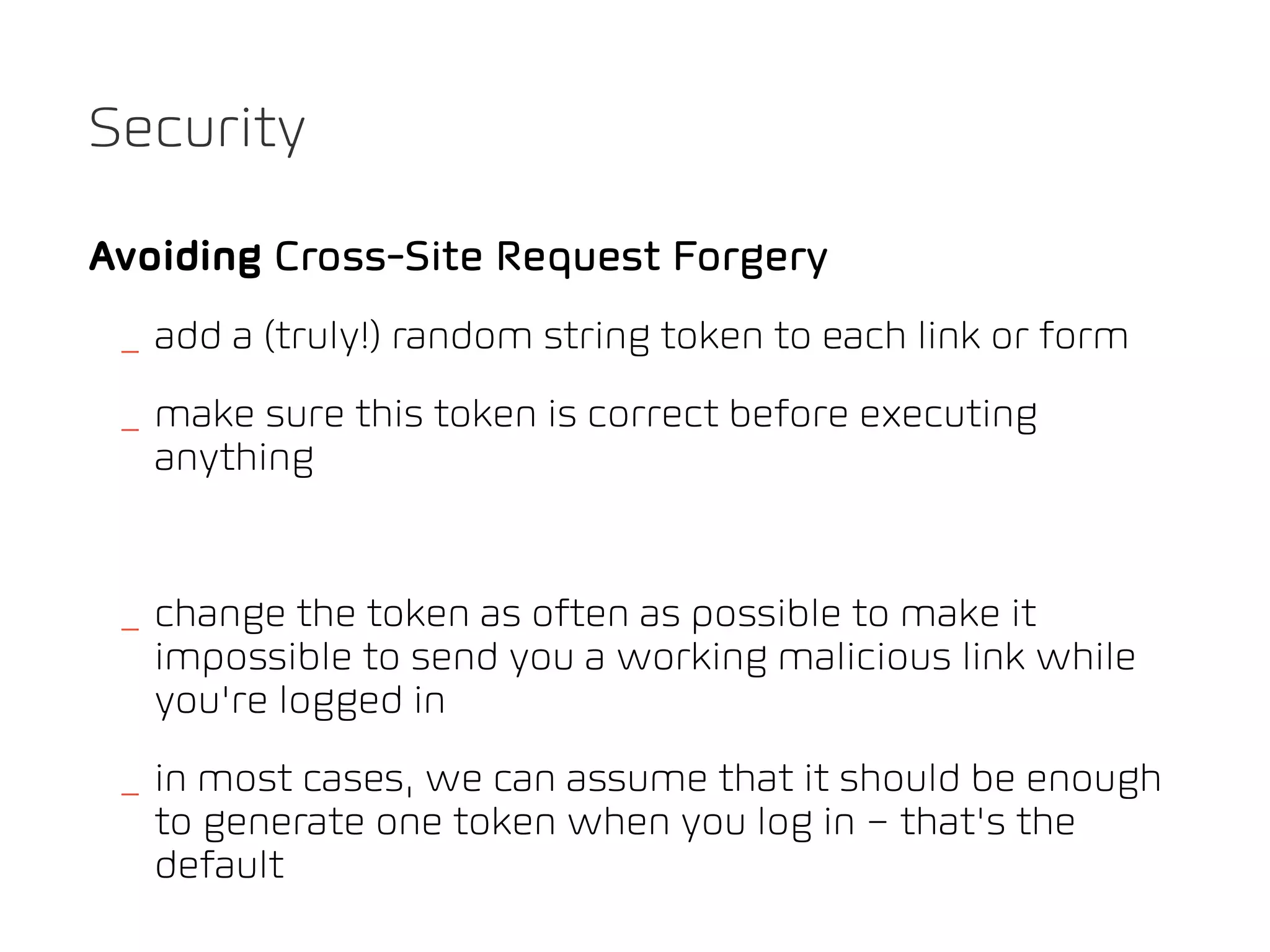 Security

Avoiding Cross-Site Request Forgery
 _ add a (truly!) random string token to each link or form
 _ make sure this token is correct before executing
   anything


 _ change the token as often as possible to make it
   impossible to send you a working malicious link while
   you’re logged in
 _ in most cases, we can assume that it should be enough
   to generate one token when you log in – that’s the
   default
 