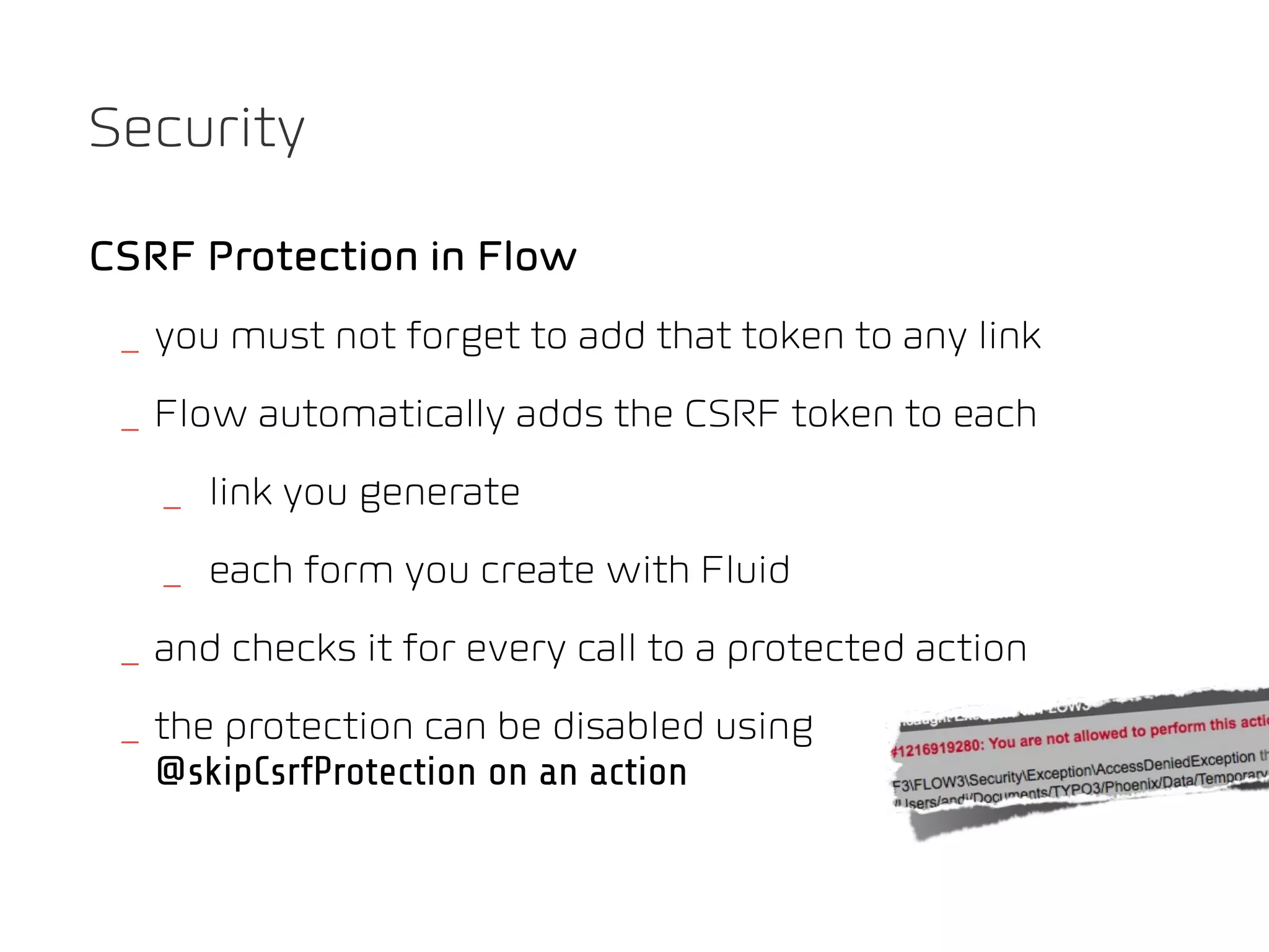 Security

CSRF Protection in Flow
 _ you must not forget to add that token to any link
 _ Flow automatically adds the CSRF token to each
   _ link you generate
   _ each form you create with Fluid
 _ and checks it for every call to a protected action
 _ the protection can be disabled using
   @skipCsrfProtection on an action
 