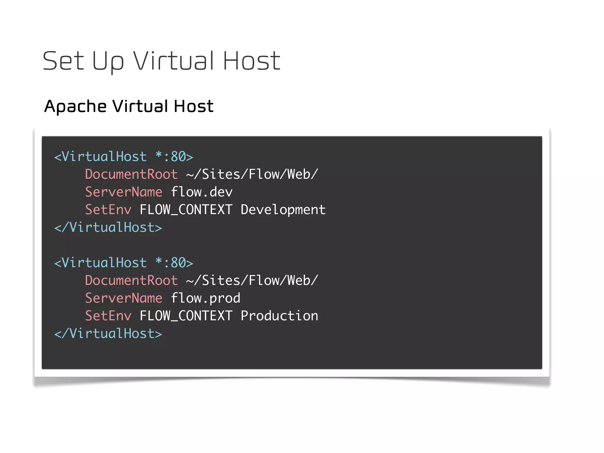 Set Up Virtual Host
Apache Virtual Host

 <VirtualHost *:80>
     DocumentRoot ~/Sites/Flow/Web/
     ServerName flow.dev
     SetEnv FLOW_CONTEXT Development
 </VirtualHost>

 <VirtualHost *:80>
     DocumentRoot ~/Sites/Flow/Web/
     ServerName flow.prod
     SetEnv FLOW_CONTEXT Production
 </VirtualHost>
 