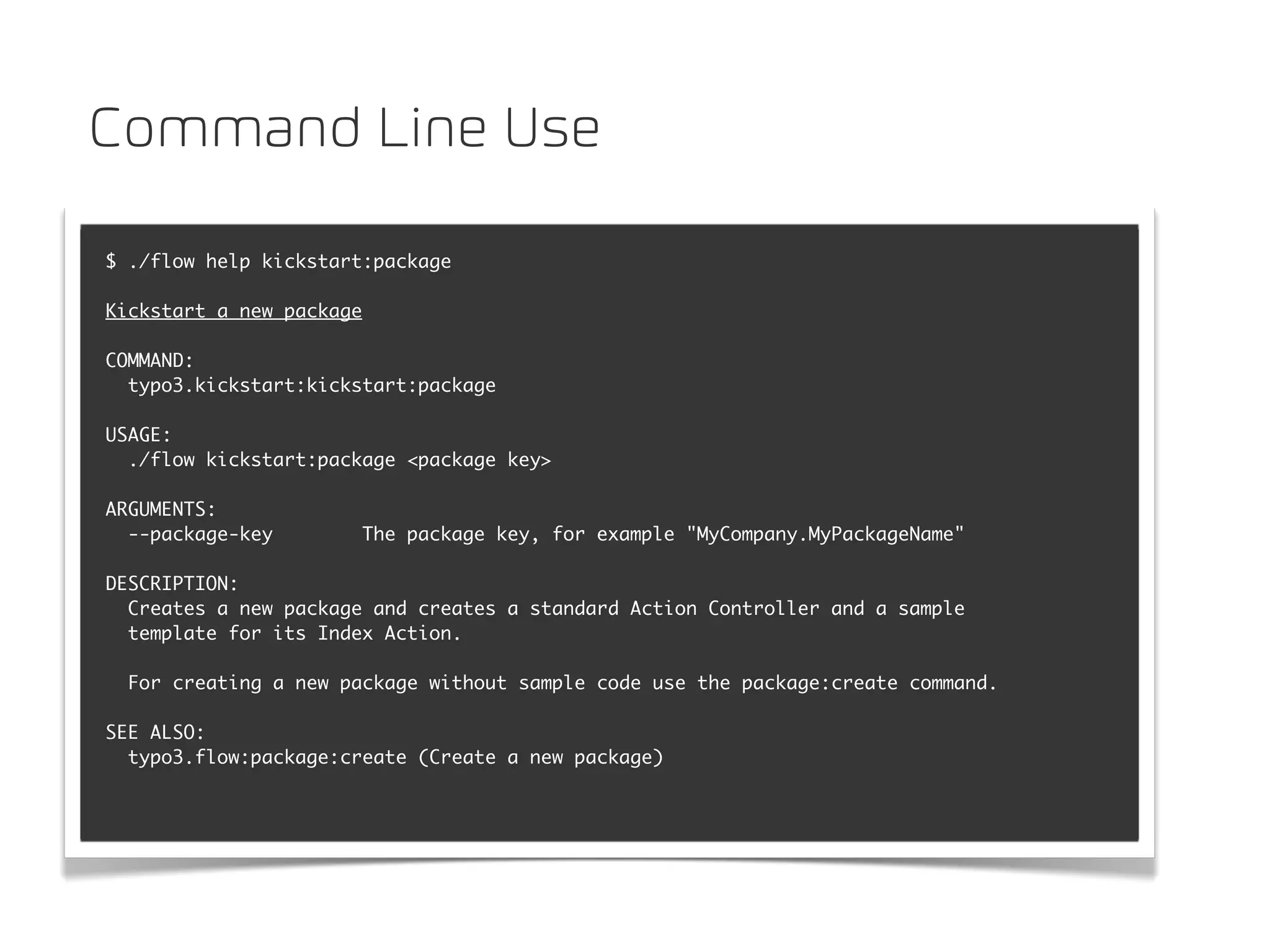 Command Line Use

$ ./flow help kickstart:package

Kickstart a new package

COMMAND:
  typo3.kickstart:kickstart:package

USAGE:
  ./flow kickstart:package <package key>

ARGUMENTS:
  --package-key           The package key, for example "MyCompany.MyPackageName"

DESCRIPTION:
  Creates a new package and creates a standard Action Controller and a sample
  template for its Index Action.

  For creating a new package without sample code use the package:create command.

SEE ALSO:
  typo3.flow:package:create (Create a new package)
 