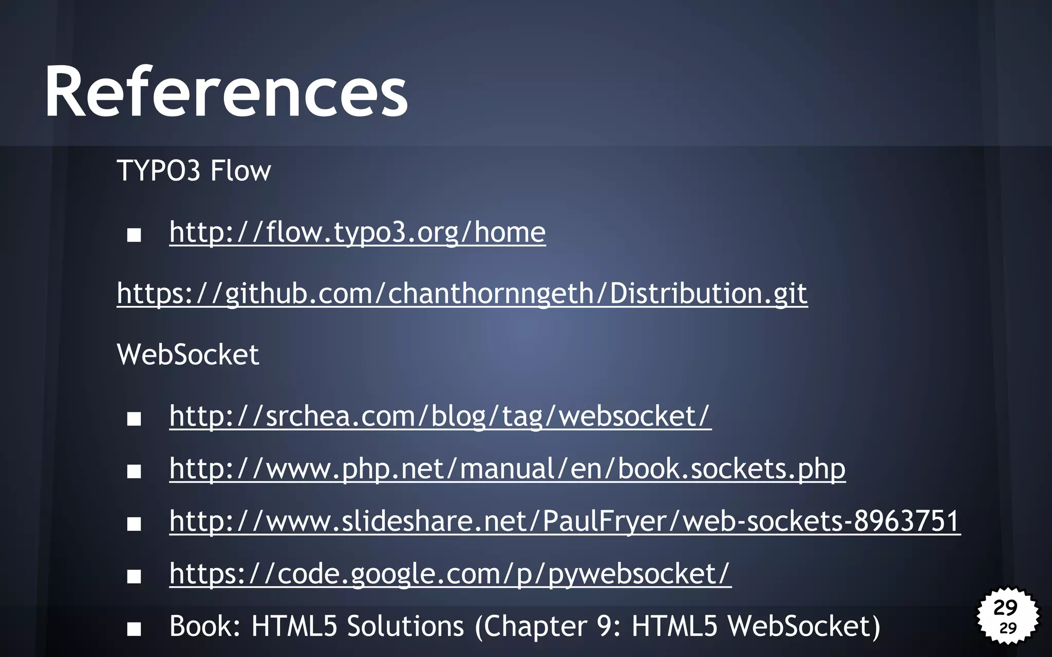 References
TYPO3 Flow
■ http://flow.typo3.org/home
https://github.com/chanthornngeth/Distribution.git
WebSocket
■ http://srchea.com/blog/tag/websocket/
■ http://www.php.net/manual/en/book.sockets.php
■ http://www.slideshare.net/PaulFryer/web-sockets-8963751
■ https://code.google.com/p/pywebsocket/
■ Book: HTML5 Solutions (Chapter 9: HTML5 WebSocket)

29
29

 