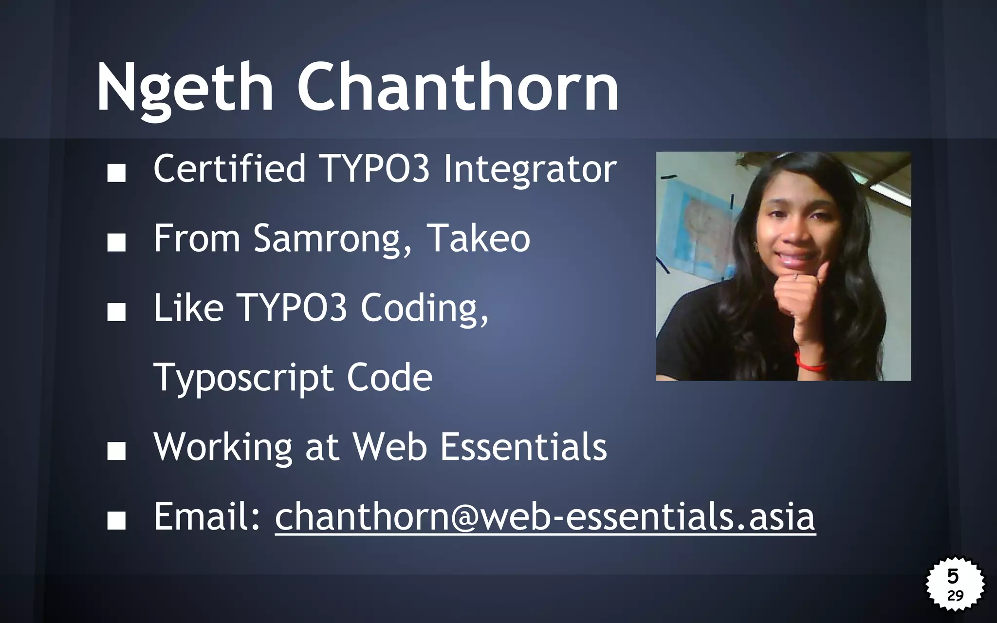 Ngeth Chanthorn
■ Certified TYPO3 Integrator
■ From Samrong, Takeo
■ Like TYPO3 Coding,
Typoscript Code
■ Working at Web Essentials
■ Email: chanthorn@web-essentials.asia
5
29

 