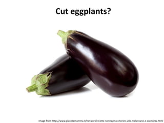 Cut eggplants?
Image from http://www.pianetamamma.it/network/ricette-nonna/maccheroni-alle-melanzane-e-scamorza.html
 