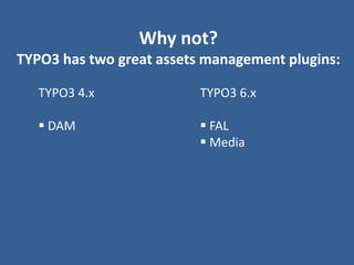 Why not?
TYPO3 has two great assets management plugins:
TYPO3 4.x
 DAM
TYPO3 6.x
 FAL
 Media
 
