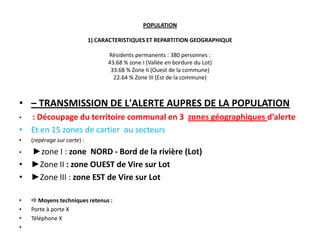 POPULATION

                             1) CARACTERISTIQUES ET REPARTITION GEOGRAPHIQUE

                                   Résidents permanents : 380 personnes :
                                   43.68 % zone I (Vallée en bordure du Lot)
                                    33.68 % Zone II (Ouest de la commune)
                                     22.64 % Zone III (Est de la commune)



• – TRANSMISSION DE L'ALERTE AUPRES DE LA POPULATION
• : Découpage du territoire communal en 3 zones géographiques d’alerte
• Et en 15 zones de cartier ou secteurs
•   (repérage sur carte) :
• ►zone I : zone NORD - Bord de la rivière (Lot)
• ►Zone II : zone OUEST de Vire sur Lot
• ►Zone III : zone EST de Vire sur Lot

•    Moyens techniques retenus :
•   Porte à porte X
•   Téléphone X
•
 
