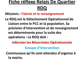 Fiche réflexe Relais De Quartier
                RDQ
Missions : l’alerte et le renseignement
Le RDQ est le Détachement Opérationnel de
  Liaison entre le PCC et la population. Sa
  précision d’intervention et de renseignement
  est déterminante pour la suite des
  opérations : Le RDQ doit :
     Informer les Réservistes Opérationnels
              Groupe d'Intervention
 Communaux qu’ils sont attendus d’urgence à
  la mairie.
 