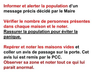 Informer et alerter la population d’un
message précis décidé par le Maire

Vérifier le nombre de personnes présentes
dans chaque maison et le noter.
Rassurer la population pour éviter la
panique.

Repérer et noter les maisons vides et
coller un avis de passage sur la porte. Cet
avis lui est remis par le PCC.
Observer sa zone et noter tout ce qui lui
parait anormal.
 