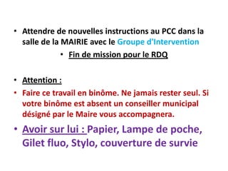 • Attendre de nouvelles instructions au PCC dans la
  salle de la MAIRIE avec le Groupe d'Intervention
              • Fin de mission pour le RDQ

• Attention :
• Faire ce travail en binôme. Ne jamais rester seul. Si
  votre binôme est absent un conseiller municipal
  désigné par le Maire vous accompagnera.
• Avoir sur lui : Papier, Lampe de poche,
  Gilet fluo, Stylo, couverture de survie
 