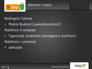 Ridefinire l’output



   Redirigere l’utente
   • Mobile Redirect (cwmobileredirect)
   Ridefinire il template
   • Typoscript conditions (useragent o userFunc)
   Ridefinire i contenuti
   • wfmobile



Pag. 24                                  http://www.t3campitalia.it/
 