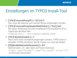 Einstellungen im TYPO3 Install-Tool
§ ['SYS']['reverseProxyIP'] = '127.0.0.1'
Hier muss die Adresse vom Varnish-Server eingetragen werden.
§ ['SYS']['reverseProxyHeaderMultiValue'] = 'first | last'
Mit dieser Änderung wird die erste/letzte X-Forwarded-For IP im
TypoScript abrufbar über
stdWrap.data = getIndpEnv:REMOTE_ADDR
§ ['FE']['dontSetCookie'] = 1
Muss nicht mehr zwingend eingetragen werden. TYPO3 setzt in
aktuellen TYPO3-Versionen das FE-Cookie nur noch bei Bedarf.
§ [FE][disableNoCacheParameter] = 0/1
Optimal wäre „0“, aber dann darf keine Extension
<input type="hidden" name="no_cache" value="1">
im Formular verwenden!
Präsentationstitel10
 