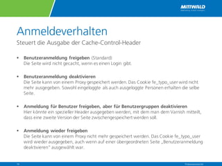 Anmeldeverhalten
Steuert die Ausgabe der Cache-Control-Header
§ Benutzeranmeldung freigeben (Standard)
Die Seite wird nicht gecacht, wenn es einen Login gibt.
§ Benutzeranmeldung deaktivieren
Die Seite kann von einem Proxy gespeichert werden. Das Cookie fe_typo_user wird nicht
mehr ausgegeben. Sowohl eingeloggte als auch ausgeloggte Personen erhalten die selbe
Seite.
§ Anmeldung für Benutzer freigeben, aber für Benutzergruppen deaktivieren
Hier könnte ein spezieller Header ausgegeben werden, mit dem man dem Varnish mitteilt,
dass eine zweite Version der Seite zwischengespeichert werden soll.
§ Anmeldung wieder freigeben
Die Seite kann von einem Proxy nicht mehr gespeichert werden. Das Cookie fe_typo_user
wird wieder ausgegeben, auch wenn auf einer übergeordneten Seite „Benutzeranmeldung
deaktivieren“ ausgewählt war.
Präsentationstitel14
 