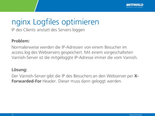 nginx Logfiles optimieren
IP des Clients anstatt des Servers loggen
Problem:
Normalerweise werden die IP-Adressen von einem Besucher im
access.log des Webservers gespeichert. Mit einem vorgeschalteten
Varnish-Server ist die mitgeloggte IP-Adresse immer die vom Varnish.
Lösung:
Der Varnish-Server gibt die IP des Besuchers an den Webserver per X-
Forwarded-For Header. Dieser muss dann geloggt werden.
Präsentationstitel16
 