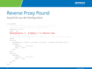 Reverse Proxy Pound
Ausschnitt aus der Konfiguration
ListenHTTP
# Address Default: 127.0.0.1, for all use 0.0.0.0
# put your server's public IP address here
Address 0.0.0.0
Port 80
RewriteLocation 0 # Default 1 => infinite loop!
# HeadRemove "X-Forwarded-For“
## allow PUT and DELETE also (by default only GET, POST and HEAD)?:
xHTTP 2
Service
HeadRequire "(Host: vm-typo3.loc|Host: opcache.vm-typo3.loc)"
BackEnd
Address 127.0.0.1
Port 8000
End
End
Service
BackEnd
Address 127.0.0.1
Port 6081
End
End
End
Präsentationstitel21
 