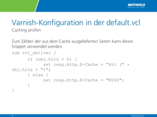 Varnish-Konfiguration in der default.vcl
Caching prüfen
Zum Zählen der aus dem Cache ausgelieferten Seiten kann dieses
Snippet verwendet werden:
sub vcl_deliver {
if (obj.hits > 0) {
  set resp.http.X-Cache = "Hit (" +
obj.hits + ")";
  } else {
  set resp.http.X-Cache = "MISS";
  }
}
Präsentationstitel23
 