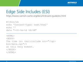 Edge Side Includes (ESI)
https://www.varnish-cache.org/docs/4.0/users-guide/esi.html
#!/bin/sh
echo 'Content-type: text/html'
echo ''
date "+%Y-%m-%d %H:%M“
<HTML>
<BODY>
The time is: <esi:include src="/cgi-
bin/date.cgi"/>
at this very moment.
</BODY>
</HTML>
Präsentationstitel26
 