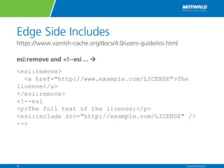 Edge Side Includes
https://www.varnish-cache.org/docs/4.0/users-guide/esi.html
esi:remove and <!--esi ... à
<esi:remove>
<a href="http://www.example.com/LICENSE">The
license</a>
</esi:remove>
<!--esi
<p>The full text of the license:</p>
<esi:include src="http://example.com/LICENSE" />
-->
Präsentationstitel28
 