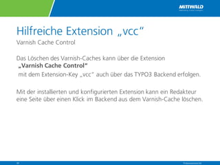 Hilfreiche Extension „vcc“
Varnish Cache Control
Das Löschen des Varnish-Caches kann über die Extension
„Varnish Cache Control“
mit dem Extension-Key „vcc“ auch über das TYPO3 Backend erfolgen.
Mit der installierten und konfigurierten Extension kann ein Redakteur
eine Seite über einen Klick im Backend aus dem Varnish-Cache löschen.
Präsentationstitel30
 