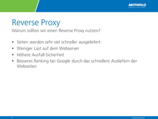 Reverse Proxy
Warum sollten wir einen Reverse Proxy nutzen?
§ Seiten werden sehr viel schneller ausgeliefert
§ Weniger Last auf dem Webserver
§ Höhere Ausfall-Sicherheit
§ Besseres Ranking bei Google durch das schnellere Ausliefern der
Webseiten
Präsentationstitel4
 