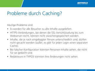 Probleme durch Caching?
Häufige Probleme sind:
§ Es werden für alle Besucher zu alte Inhalte ausgeliefert.
§ HTTPS-Verbindungen, bei denen die SSL-Verschlüsselung bis zum
Webserver reicht, können nicht zwischengespeichert werden.
§ Inhalte, die je nach eingeloggter Person unterschiedlich sind, dürfen
nicht gecacht werden (außer, es gibt für jeden Login einen separaten
Cache).
§ Bei falscher Konfiguration könnten Personen Inhalte sehen, die nicht
für sie gedacht sind.
§ Redakteure in TYPO3 könnten ihre Änderungen nicht sehen.
Präsentationstitel5
 