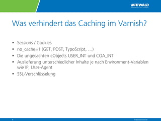 Was verhindert das Caching im Varnish?
§ Sessions / Cookies
§ no_cache=1 (GET, POST, TypoScript, …)
§ Die ungecachten cObjects USER_INT und COA_INT
§ Auslieferung unterschiedlicher Inhalte je nach Environment-Variablen
wie IP, User-Agent
§ SSL-Verschlüsselung
Präsentationstitel6
 